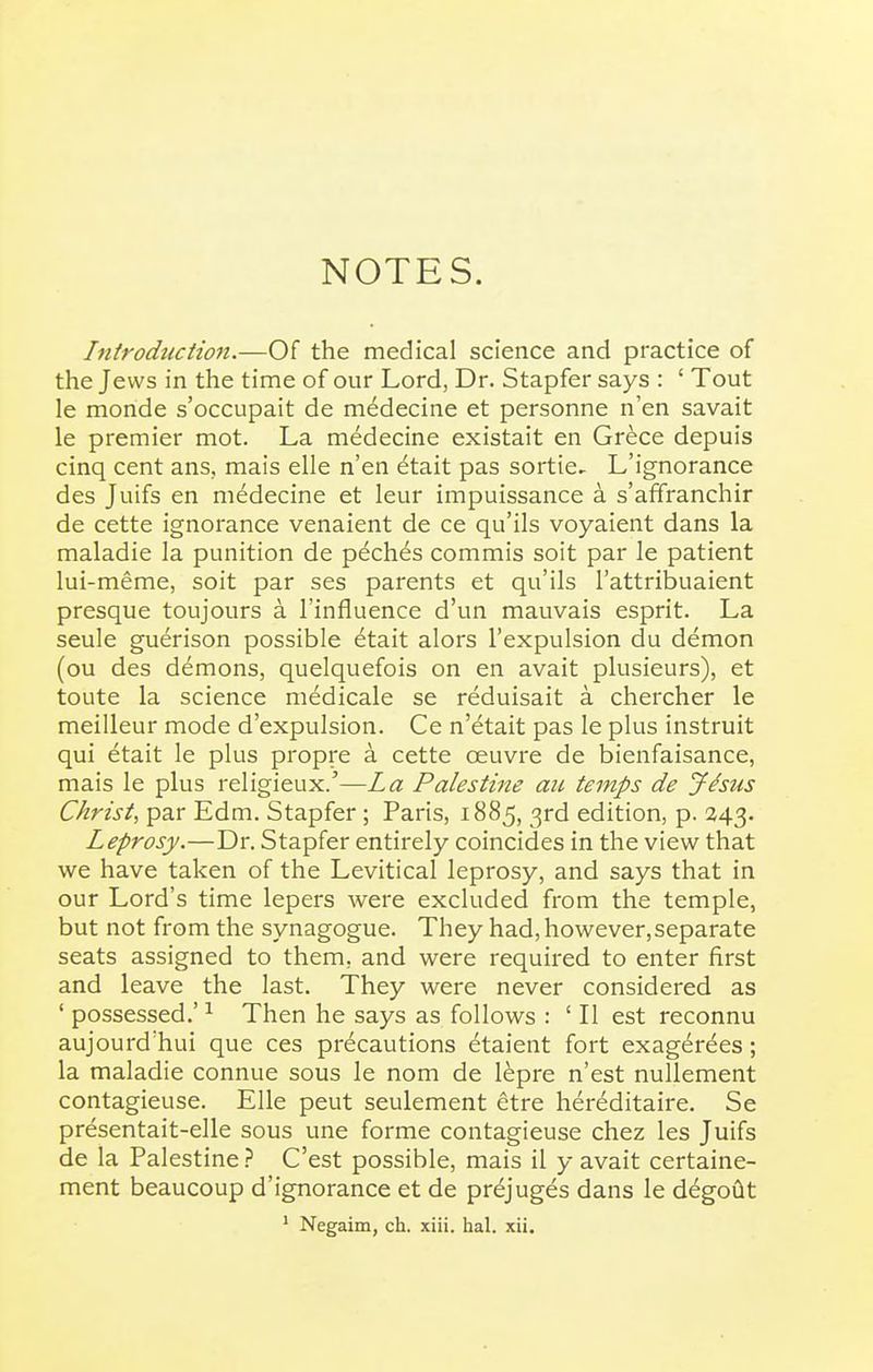 NOTES. Introduction.—Of the medical science and practice of the Jews in the time of our Lord, Dr. Stapfer says : ' Tout le monde s'occupait de m6decine et personne n'en savait le premier mot. La medecine existait en Grece depuis cinq cent ans, mais elle n'en etait pas sortie. L'ignorance des Juifs en medecine et leur impuissance a s'affranchir de cette ignorance venaient de ce qu'ils voyaient dans la maladie la punition de peches commis soit par le patient lui-meme, soit par ses parents et qu'ils I'attribuaient presque toujours a I'influence d'un mauvais esprit. La seule guerison possible etait alors I'expulsion du demon (ou des demons, quelquefois on en avait plusieurs), et toute la science medicale se reduisait a chercher le meiUeur mode d'expulsion. Ce n'etait pas le plus instruit qui etait le plus propre a cette oeuvre de bienfaisance, mais le plus religieux.'—La Palestine au temps de Jhus Christ, par Edm. Stapfer ; Paris, 1885, 3rd edition, p. 243. Leprosy.—Dr. Stapfer entirely coincides in the view that we have taken of the Levitical leprosy, and says that in our Lord's time lepers were excluded from the temple, but not from the synagogue. They had, however,separate seats assigned to them, and were required to enter first and leave the last. They were never considered as ' possessed.' ^ Then he says as follows : ' II est reconnu aujourd'hui que ces precautions etaient fort exag^rees; la maladie connue sous le nom de l^pre n'est nullement contagieuse. Elle pent seulement ^tre hereditaire. Se presentait-elle sous une forme contagieuse chez les Juifs de la Palestine .J* C'est possible, mais il y avait certaine- ment beaucoup d'ignorance et de pr^juges dans le d^goiit
