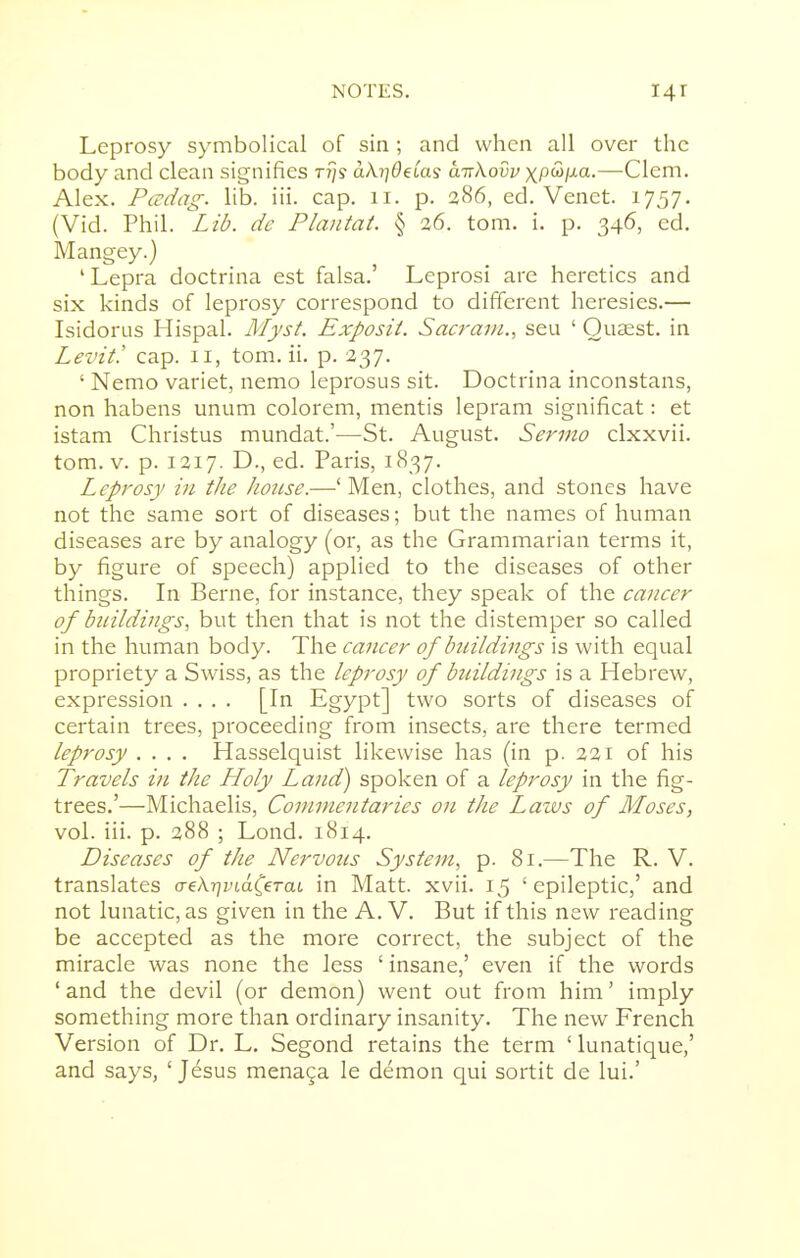 Leprosy symbolical of sin ; and when all over the body and clean signifies ttjs akr\Odas a-nXovv xpS>ixa.—Clem. Alex. Padag. lib. iii. cap. ii. p. 286, ed. Venet. 1757. (Vid. Phil. Lib. dc Plantat. § 26. tom. i. p. 346, ed. Mangey.) 'Lepra doctrina est falsa.' Leprosi are heretics and six kinds of leprosy correspond to different heresies.— Lsidorns Hispal. Myst. Exposit. Sacrani., sen ' Ouaest. in Levit! cap. 11, tom. ii. p. 237. ' Nemo variet, nemo leprosus sit. Doctrina inconstans, non habens unum colorem, mentis lepram significat: et istam Christus mundat.'—St. August. Sermo clxxvii. tom. V. p. 1217. D., ed. Paris, 1837. Leprosy in the Jiouse.—'Men, clothes, and stones have not the same sort of diseases; but the names of human diseases are by analogy (or, as the Grammarian terms it, by figure of speech) applied to the diseases of other things. In Berne, for instance, they speak of the cancer of bnildiiigs, but then that is not the distemper so called in the human body. The cancer of buildings is with equal propriety a Swiss, as the leprosy of bnildings is a Hebrew, expression .... [In Egypt] two sorts of diseases of certain trees, proceeding from insects, are there termed leprosy .... Hasselquist likewise has (in p. 221 of his Travels in the Holy Land) spoken of a leprosy in the fig- trees.'—Michaelis, Commentaries on the Laws of Moses, vol. iii. p. 288 ; Lond. 1814. Diseases of the Nervotcs System, p. 81.—The R. V. translates aekriindCeTai, in Matt. xvii. 15 'epileptic,' and not lunatic, as given in the A. V. But if this new reading be accepted as the more correct, the subject of the miracle was none the less ' insane,' even if the words ' and the devil (or demon) went out from him' imply something more than ordinary insanity. The new French Version of Dr. L. Segond retains the term ' lunatique,' and says, ' Jesus menaga le demon qui sortit de lui.'