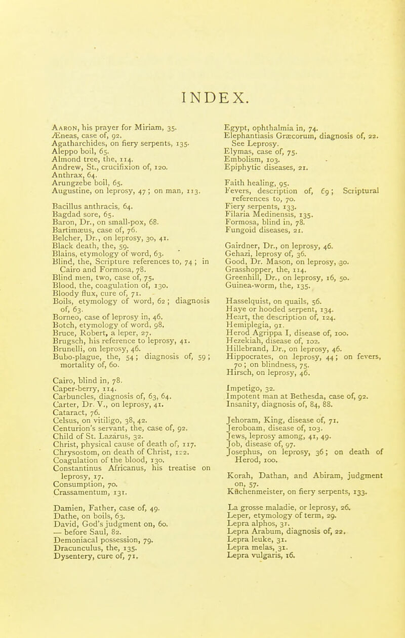 INDEX. Aaron, >iis prayer for Miriam, 35. yEneas, case of, 92. Agatharchides, on fiery serpents, 135. Aleppo boil, 65. Almond tree, the, 114. Andrew, St., crucifixion of, 120. Anthrax, 64. Arungzebe boil, 65. Augustine, on leprosy, 47 ; on man, 113. Bacillus anthracis, 64. Bagdad sore, 65. Baron, Dr., on small-pox, 68. BartimcBus, case of, 76. Belcher, Dr., on leprosy, 30, 41. Black death, the, 59. Blains, etymology of word, 63. Blind, the, Scripture references to, 74 ; in Cairo and Formosa, 78. Blind men, two, case of, 75. Blood, the, coagulation of, 130. Bloody flux, cure of, 71. Boils, etymology of word, 62 ; diagnosis of, 63. Borneo, case of leprosy in, 46. Botch, etymology of word, 98. Bruce, Robert, a leper, 27. Brugsch, his reference to leprosy, 41. Brunelli, on leprosy, 46. Bubo-plague, the, 54; diagnosis of, 59 ; mortality of, 60. Cairo, blind in, 78. Caper-berry, 114. Carbuncles, diagnosis of, 63, 64. Carter, Dr. V., on leprosy, 41. Cataract, 76. Celsus, on vitiligo, 38, 42. Centurion's servant, the, case of, 92. Child of St. Lazarus, 32. Christ, physical cause of death of, 117. Chrysostom, on death of Christ, 1:2. Coagulation of the blood, 130. Constantinus Africanus, his treatise on leprosy, 17. Consumption, 70. Crassamentum, 131. Damien, Father, case of, 49. Dathe, on boils, 63. David, God's judgment on, 60. — before Saul, 82. Demoniacal possession, 79. Dracunculus, the, 135. Egypt, ophthalmia in, 74. Elephantiasis Gra:corum, diagnosis of, 22. See Leprosy. Elymas, case of, 75. Embolism, 103. Epiphytic diseases, 21. Faith healing, 95. Fevers, description of, Cg; Scriptural references to, 70. Fiery serpents, 133. Filaria Medinensis, 135. Formosa, blind in, 78. Fungoid diseases, 21. Gairdner, Dr., on leprosy, 46. Gehazi, leprosy of, 36. Good, Dr. Mason, on leprosy, 30. Grasshopper, the, 114. Greenhill, Dr., on leprosy, 16, 50. Guinea-worm, the, 135. Hasselquist, on quails, 56. Haye or hooded serpent, 134. Heart, the description of, 124. Hemiplegia, 91. Herod Agrippa I, disease of, 100. Hezekiah, disease of, 102. Hillebrand, Dr., on leprosy, 46. Hippocrates, on leprosy, 44; on fevers, 70 ; on blindness, 75. Hirsch, on leprosy, 46. Impetigo, 32. Impotent man at Bethesda, case of, 92. Insanity, diagnosis of, 84, 88. Jehoram, King, disease of, 71. Jeroboam, disease of, 103. Jews, leprosy among, 41, 49. Job, disease of, 97. Josephus, on leprosy, 36; on death of Herod, 100. Korah, Dathan, and Abiram, judgment on, 57. Kiichenmeister, on fiery serpents, 133. La grosse maladie, or leprosy, 26. Leper, etymology of term, 29. Lepra alphos, 31. Lepra Arabum, diagnosis of, 22. Lepra leuke, 31. Lepra melas, 31.