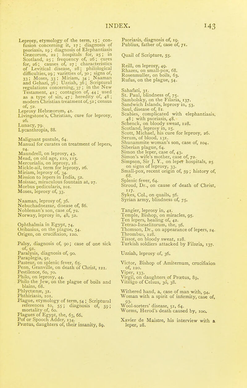 Leprosy, etymologj* of the term, 15; con- fusion concerning it, 17; diagnosis of psoriasis, 19 ; diagnosis of Elephantiasis Grajconim, 22; hospitals for, 25; in Scotland, 25 ; frequency of, 26; cures for, 26; causes of, 27 ; cliaracteristics of Levitical disease, 28; philological difficulties, 29 ; varieties of, 30; signs of, 33; Moses, 33 ; Miriam, 34 ; Naaman and Gehazi, 36 ; Uzziah, 36 ; Scriptural regulations concerning, 37 ; in the New Testament, 42 ; contagion of, 44; used as a type of sin, 47; heredity of, 48 ; modern Christian treatment of, 52; census of, 52- Leprosy Hebraeorum, 41. Livingstone's, Christian, cure for leprosy, 26. Lunacy, 79. Lycanthropia, 88. Malignant pustule, 64. Manual for curates on treatment of lepers, 24. Maundrell, on leprosy, 43. Mead, on old age, no, 115. Mercurialis, on leprosy, 18. Mickle-ail, term for leprosy, 26. Miriam, leprosy of, 34. Mission to lepers in India, 52. Moissac, miraculous fountain at, 27. Morbus pedicularis, loi. Moses, leprosy of, 33. Naaman, leprosy of, 36. Nebuchadnezzar, disease of, 86. Nobleman's son, case of, 72. Norway, leprosy in, 48, 52. Ophthalmia in Egypt, 74. Oribasius, on the plague, 54. Origen, on crucifi.\ion, 120. Palsy, diagnosis of, 90; case of one sick of, 91. Paralysis, diagnosis of, 90. Paraplegia, 91. Pasteur, on splenic fever, 65. Penn, Granville, on death of Christ, 121. Pestilence, 60, 70. Philo, on leprosy, 44. Philo the Jew, on the plague of boils and blains, 68. Phlyctsense, 31. Phthiriasis, loi. Plague, etymology of term, 54 ; Scriptural references to, 55; diagnosis of, 59; mortality of, 60. Plagues of Egypt, the, 63, 66. Pof or Spooch Adder, 134. Prostus, daughters of, their insanity, 89. Psoriasis, diagnosis of, 19. Publius, father of, case of, 71. Quail of Scripture, 55. Reill, on leprosy, 49. Rhazes, on small-pox, 68. Rosenmuller, on boils, 63. Rufus, on the plague, 54. Sahafati, 31. St. Paul, blindness of, 75. Sambolsky, on the Filaria, 137. Sandwich Islands, leprosy in, 53. Saul, disease of, 81. Scabies, complicated with elephantiasis, 48 ; with psoriasis, 48. Schenck, on bloody sweat, 128. Scotland, leprosy in, 25. Scott, Michael, his cure for leprosy, 26. Serum, of blood, 131. Shunammite woman's son, case of, 104. Siberian plague, 64. Simon the leper, case of, 43. Simon's wife's mother, case of, 72. Simpson, Sir J. Y., on leper hospitals, 25 on signs of leprosy, 33. Small-pox, recent origin of, 59 ; history of, 68. _ Splenic fever, 64. Stroud, Dr., on cause of death of Christ, 117. Sykes, Col., on quails, 56. Syrian army, blindness of, 75. Tangier, leprosy in, 41. Temple, Bishop, on miracles, 95, Ten lepers, healing of, 42. Tetrao-Israelitorum, the, 56. Thomson, Dr., on appearance of lepers, 24. Thrombus, 128. Tissot, on bloody sweat, 128. Turkish soldiers attacked by Filaria, 137. Uzziah, leprosy of, 36. Victor, Bishop of Amitemum, crucifixion of, 120. Viper, 133. Virgil, on daughters of Proetus, 89. Vitiligo of Celsus, 36, 38. Withered hand, a, case of man with, 94. Woman with a spirit of inhrmity, case of, 93- Wool-sorters' disease, 51, 64. Worms, Herod's death caused by, 100, Xavier de Maistre, his interview with a leper, 28.