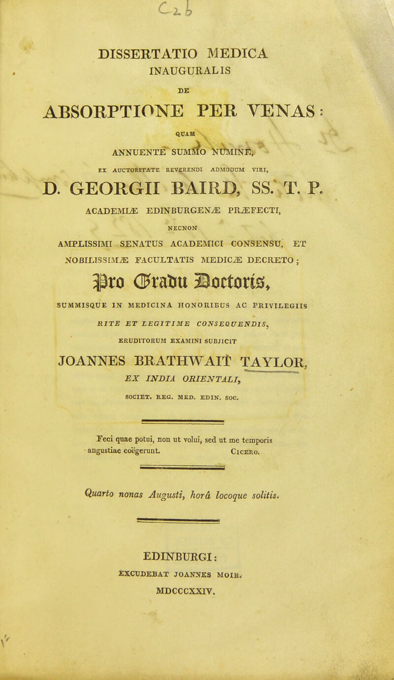 DISSEKTATIO MEDICA INAUGURALIS ABSORPTIONE PEH VENAS: QUAM ANNUENTE SUMS^O NTtMINE, EX AirCTORlTATE REVERENDI ADMODUM VIRI, D. GEORGII BAIRD, SS/ T. P. ACADEML^ EDINBURGENiE PR^FECTI, NECNON AMPLISSIMI SENATUS ACADEMICI CONSENSU, ET NOBILISSLAIiE EACULTATIS MEDIC^ DECRETO; SUMMISQUE IN MEDICINA HONORIBUS AC PRIVII.EGHS RJTE ET LEGITJSIE CONSEQUENDIS, ERUDITORUM EXAMINI SUBJICIT JOANNES BRATHWAIT TAYLOR, EX INDIA ORIENTALIf 80CIET, K£G. M£D. £DIN. SOC. Feci quae potui, non ut volui, sed ut me temporis angustiae coegerunt. Cicero. Quarto nonas Augusti, Jiora locoque solitis^ EDINBUKGl: EXCUDEBAT JOANNES MOIlt. MDCCCXXIV.