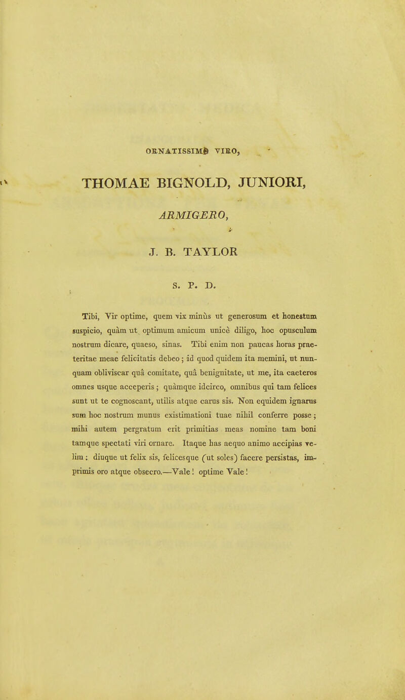 ok,natissim6 vieo, THOMAE BIGNOLD, JUNIORI, ARMIGERO, J. B. TAYLOR S. P. D. Tibi, Vir optime, quem ■vix minus ut generosum et honestnm suspicio, quam ut optimum amicum unice diligo, Iioc opusculum nostrum dicare, quaeso, sinas. Tibi enim non paucas horas prae- teritae meae felicitatis debco; id quod quidem ita memini, ut nun- quam obliviscar qua comitate, qua benignitate, ut me, ita caeteros omnes usque acceperis ; quamque idcirco, omnibus qui tam felices sunt ut te cognoscant, ulUis atque carus sis. 'Non equidem ignams sum hoc nostrum munus existimationi tuae nihil conferre posse; mihi autem pergratum erit primitias meas nomine tam boni tamque spectati viri ornare. Itaque has aequo animo accipias tc- lim; diuque ut felix sis, felicesque (ut soles) facere persistas, im-