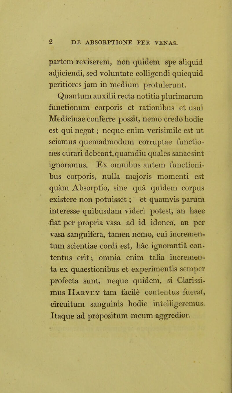 partem reviserem, non quidem spe aliquid adjiciendi, sed voluntate coUigendi quicquid peritiores jam in medium protulerunt. Quantum auxilii recta notitia plurimarum functionum corporis et rationibus et usui Medicinae conferre possit, nemo credo hodie est qui negat; neque enim verisimile est ut sciamus quemadmodum corruptae functio- nes curari debeant,quamdiu quales sanaesint ignoramus. Ex omnibus autem functioni- bus corporis, nuUa majoris momenti est quam Absorptio, sine qua quidem corpus existere non potuisset; et quamvis parum interesse quibusdam videri potest, an haec fiat per propria vasa ad id idonea, an per vasa sanguifera, tamen nemo, cui incremen- tum scientiae cordi est, hac ignorantia con- tentus erit; omnia enim taUa incremen- ta ex quaestionibus et experimentis semper profecta sunt, neque quidem, si Clarissi- mus Harvey tam facil^ contentus fuerat, circuitum sanguinis hodie intelligeremus. Itaque ad propositum meum aggredior.