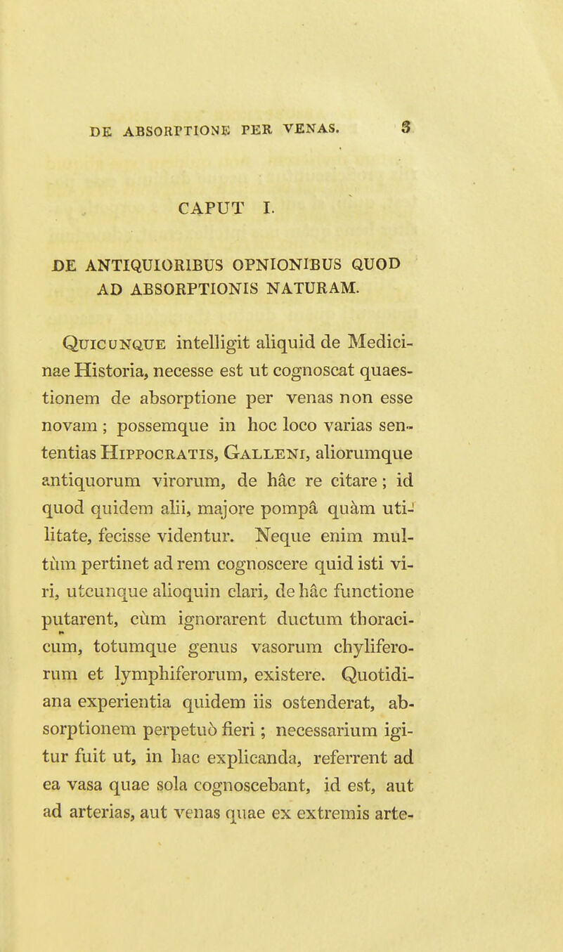 CAPUT I. DE ANTIQUIORIBUS OPNIONIBUS QUOD AD ABSORPTIONIS NATURAM. QuicuNQUE intelligit aliquid de Medici- nae Historia, necesse est ut cognoscat quaes- tionem de absorptione per venas non esse novam ; possemque in hoc loco varias sen- tentias Hippocratis, Galleni, aliorumque antiquorum virorum, de hac re citare; id quod quidem alii, majore pompa quam uti- litate, fecisse videntur. Neque enim mul- tum pertinet ad rem cognoscere quid isti vi- ri, utcunque alioquin clari, de hac functione putarent, cum ignorarent ductum thoraci- cum, totumque genus vasorum chylifero- rum et lymphiferorum, existere. Quotidi- ana experientia quidem iis ostenderat, ab- sorptionem perpetuo fieri; necessarium igi- tur fuit ut, in hac explicanda, referrent ad ea vasa quae sola cognoscebant, id est, aut ad arterias, aut venas quae ex extremis arte-