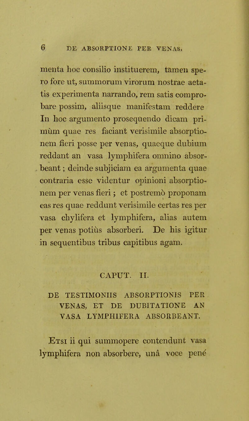 menta hoc consilio instituerem, tamen spe- ro fore ut, summorum virorum nostrae aeta- tis experimenta narrando, rem satis compro- bare possim, aliisque manifestam reddere In hoc argumento prosequendo dicam pri- miim quae res faciant verisimile absorptio- nem fieri posse per venas, quaeque dubium reddant an vasa lymphifera omnino absor- beant; deinde subjiciam ea argumenta quae contraria esse videntur opinioni absorptio- nem per venas fieri; et postremo proponam eas res quae reddunt verisimile certas res per vasa chylifera et lymphifera, alias autem per venas potius absorberi. De his igitur in sequentibus tribus capitibus agam. CAPUT. II. DE TESTIMONIIS ABSORPTIONIS PER VENAS, ET DE DUBITATIONE AN VASA LYMPHIFERA ABSORBEANT. Etsi ii qui summopere contendunt vasa lymphifera non absorbere, un^ voce pen^