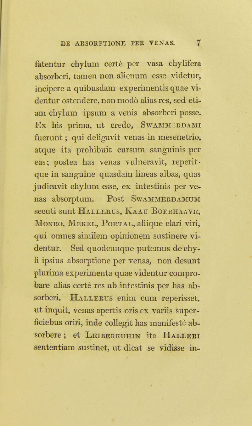 fatentur chylum certe per vasa chylifera absorberi, tamen non alienum esse videtur, incipere a quibusdam experimentis quae vi- dentur ostendere, non modo alias res, sed eti- am chylum ipsum a venis absorberi posse. Ex his prima, ut credo, Swamm^edami fuerunt; qui deligavit venas in mesenetrio, atque ita prohibuit cursura sanguinis per eas; postea has venas vuhieravit, reperit- que in sanguine quasdam lineas albas, quas judicavit chylum esse, ex intestinis per ve- nas absorptum. Post Swammerdamum secuti sunt Hallerus, Kaau Boerhaave, MoNEO, Mekel, Portal, aliique clari viri, qui omnes similem opinionem sustinere vi- dentur. Sed quodcunque putemus de chy- li ipsius absorptione per venas, non desunt plurima experimenta quae videntur compro- bare ahas certe res ab intestinis per has ab- sorberi. Hallerus enim cum reperisset, ut inquit, venas apertis oris ex variis super- ficiebus oriri, inde coUegit has manifeste ab- sorbere; et Leiberkuhin ita Halleei sententiam sustinet, ut dicat se vidisse in-