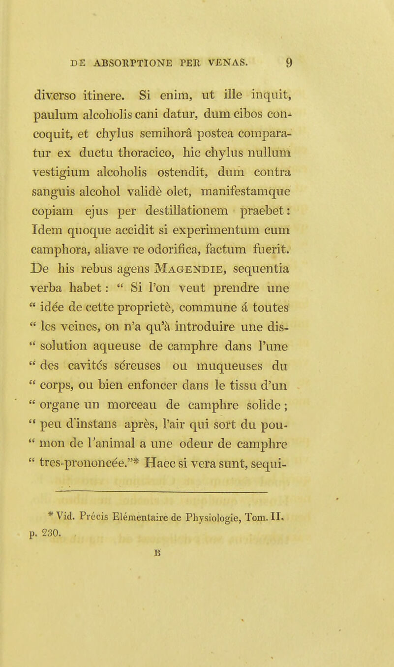 diverso itinere. Si enim, ut ille inquit, paulum alcoholis cani datur, dum cibos con- coquit, et chylus semihora postea compara- tur ex ductu thoracico, hic chyhis nullum vestigium alcoholis ostendit, dum contra sanguis alcohol valide olet, manifestamque copiam ejus per destillationem praebet: Idem quoque accidit si experimentum cum camphora, ahave re odorifica, factum fuerit. De his rebus agens Magendie, sequentia verba habet:  Si Ton veut prendre une  idee de cette propriete, commune a touteS  les veines, on n'a qu'a introduire une dis-  solution aqueuse de camphre dans Tune  des cavites s^reuses ou muqueuses du  corps, ou bien enfoncer dans le tissu d'un  organe un morceau de camphre soHde;  peu d instans apr^s, Tair qui sort du pou-  mon de lanimal a une odeur de camphre  tres-prononcee.* Haec si vera sunt, sequi- * Vid. Precis Elementaire de Physiologie, Tom. II. p. 230. . B