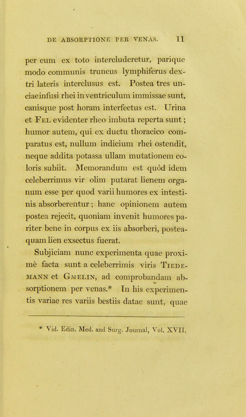 per eum ex toto intercluderetur, parique modo communis truncus lymphiferus dex- tri lateris interclusus est. Postea tres un- ciaeinfusi rhei in ventriculum immissae sunt, canisque post horam interfectus est. Urina et Fel evidenter rheo imbuta reperta sunt; humor autem, qui ex ductu thoracico com- paratus est, nulium indicium rhei ostendit, neque addita potassa uUam mutationem co- loris subiit. Memorandum est quod idem celeberrimus vir olim putarat lienem orga- num esse per quod varii humores ex intesti- nis absorberentur; hanc opinionem autem postea rejecit, quoniam invenit humores pa- riter bene in corpus ex iis absorberi, postea- quam lien exsectus fuerat. Subjiciam nunc experimenta quae proxi- m^ facta sunt a celeberrimis viris Tiede- MANN et Gmelin, ad comprobandam ab- sorptionem per venas.* Tn his experimen- tis variae res variis bestiis datae sunt, quae * Vid. Edin. Med. and Surg. Journal, Vol. XVII, 1