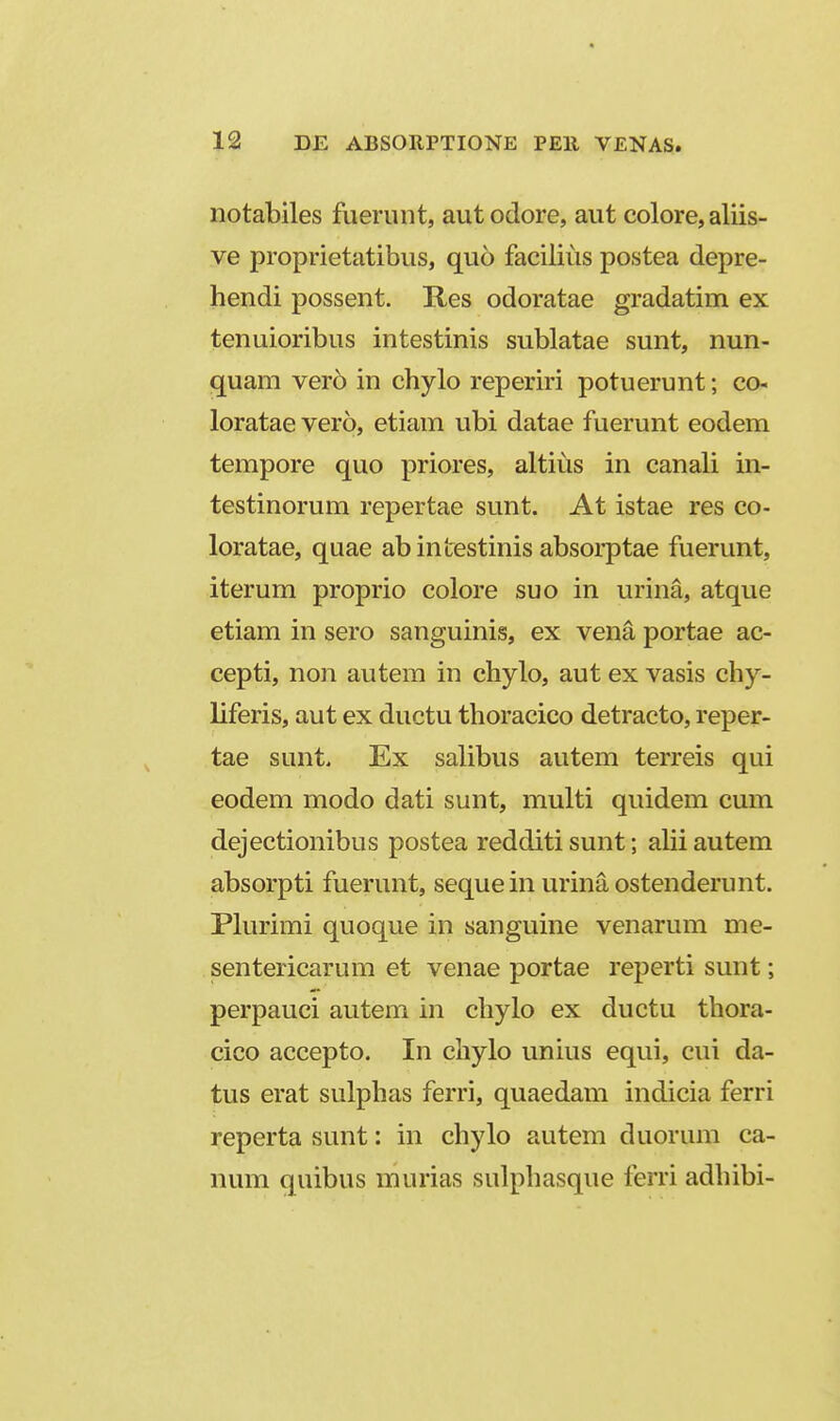 notabiles fuerunt, autodore, aut colore, aliis- ve proprietatibus, quo facilius postea depre- hendi possent. Res odoratae gradatim ex tenuioribus intestinis sublatae sunt, nun- quam ver6 in chylo reperiri potuerunt; co- loratae vero, etiam ubi datae fuerunt eodem tempore quo priores, altius in canali in- testinorum repertae sunt. At istae res co- loratae, quae abintestinis absorptae fuerunt, iterum proprio colore suo in urina, atque etiam in sero sanguinis, ex vena portae ac- cepti, non autem in chylo, aut ex vasis chy- liferis, aut ex ductu thoracico detracto, reper- tae sunt, Ex salibus autem terreis qui eodem modo dati sunt, multi quidem cum dejectionibus postea redditi sunt; alii autem absorpti fuerunt, sequein urinaostenderunt. Plurimi quoque in sanguine venarum me- sentericarum et venae portae reperti sunt; perpauci autem in chylo ex ductu thora- cico accepto. In chylo unius equi, cui da- tus erat sulphas ferri, quaedam indicia ferri reperta sunt: in chylo autem duorum ca- num quibus murias sulphasque ferri adhibi-