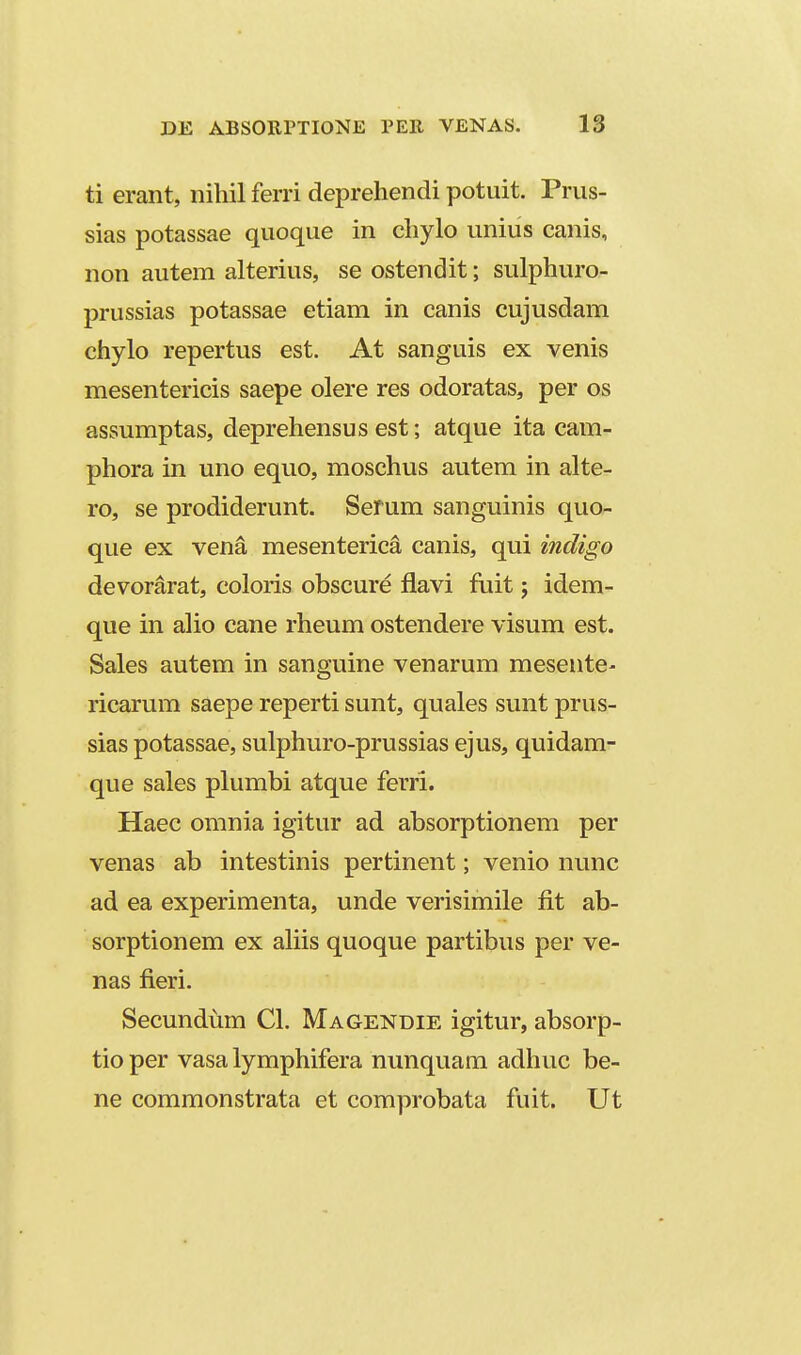 ti erant, nihil ferri deprehendi potuit. Prus- sias potassae quoque in chylo unius canis, non autem alterius, se ostendit; sulphuro- prussias potassae etiam in canis cujusdam chylo repertus est. At sanguis ex venis mesentericis saepe olere res odoratas, per os assumptas, deprehensus est; atque ita cam- phora in uno equo, moschus autem in alte- ro, se prodiderunt. Sefum sanguinis quo- que ex vena mesenterica canis, qui indigo devorarat, coloris obscure fiavi fuit j idem- que in aho cane rheum ostendere visum est. Sales autem in sanguine venarum mesente- ricarum saepe reperti sunt, quales sunt prus- sias potassae, sulphuro-prussias ejus, quidam- que sales plumbi atque ferri. Haec omnia igitur ad absorptionem per venas ab intestinis pertinent; venio nunc ad ea experimenta, unde verisimile fit ab- sorptionem ex ahis quoque partibus per ve- nas fieri. Secundtim Cl. Magendie igitur, absorp- tioper vasa lymphifera nunquam adhuc be- ne commonstrata et comprobata fuit. Ut