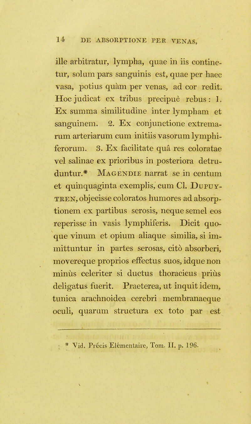 ille arbitratur, lympha, quae in iis contine- tur, solum pars sanguinis est, quae per haec vasa, potius quam per venas, ad cor redit. Hocjudicat ex tribus precipue rebus: I. Ex summa similitudine inter lympham et sanguinem. 2. Ex conjunctione extrema- rum arteriarum cum initiis vasorum lymphi- ferorum. 3. Ex facilitate qua res coloratae vel salinae ex prioribus in posteriora detru- duntur.* Magendie narrat se in centum et quinquaginta exemphs, cum Cl. Dupuy- TRENjObjecisse coloratos humores ad absorp- tionem ex partibus serosis, neque semel eos reperisse in vasis lymphiferis. Dicit quo- que vinum et opium aliaque simiha, si im- mittuntur in partes serosas, cito absorberi, movereque proprios efFectus suos, idque non miniis celeriter si ductus thoracicus prius deligatus fuerit. Praeterea, ut inquit idem, tunica arachnoidea cerebri membranaeque oculi, quarum structura ex toto par est * Vid. Precis Elementaiie, Tora. II. p. 196.