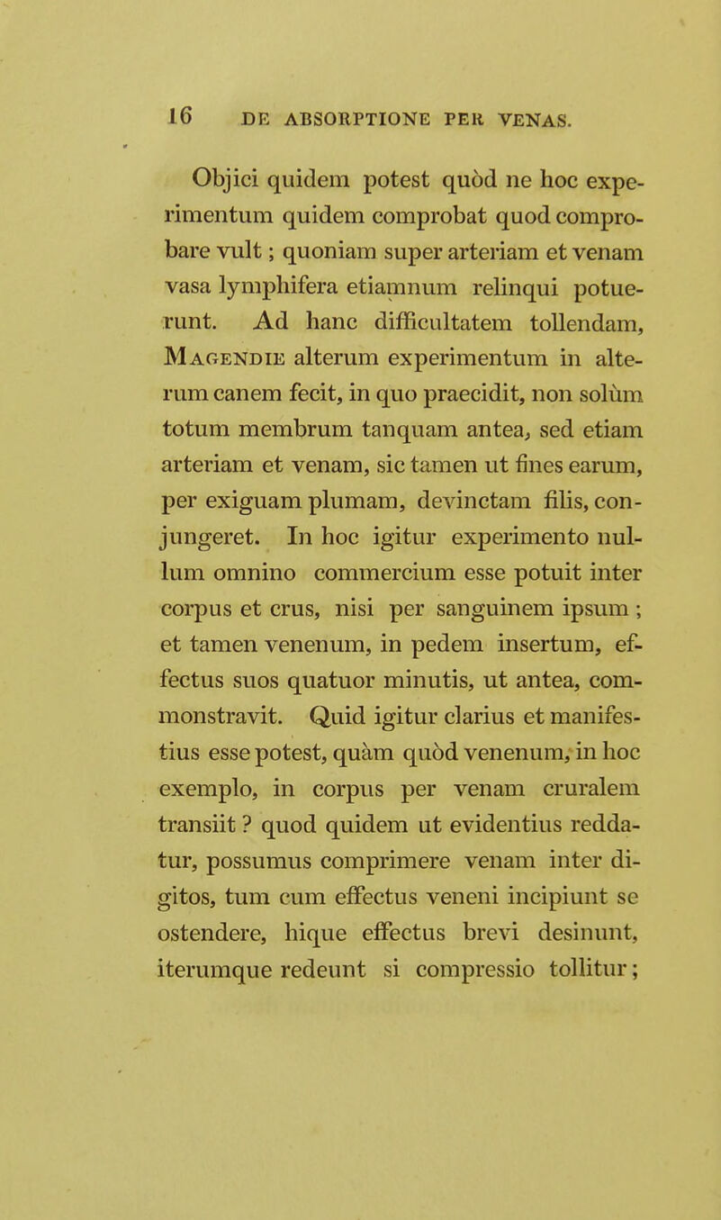 Objici quidem potest quod ne hoc expe- rimentum quidem comprobat quod compro- bare vult; quoniam super arteriam et venam vasa lymphifera etiamnum relinqui potue- runt. Ad hanc difficultatem toUendam, Magendie alterum experimentum in alte- rum canem fecit, in quo praecidit, non solum totum membrum tanquam antea^ sed etiam arteriam et venam, sic tamen ut fines earum, per exiguam plumam, devinctam filis, con- jungeret. In hoc igitur experimento nul- him omnino commercium esse potuit inter corpus et crus, nisi per sanguinem ipsum ; et tamen venenum, in pedem insertum, ef- fectus suos quatuor minutis, ut antea, com- monstravit. Quid igitur clarius et manifes- tius esse potest, quam quod venenum, in hoc exemplo, in corpus per venam cruralem transiit ? quod quidem ut evidentius redda- tur, possumus comprimere venam inter di- gitos, tum cum effectus veneni incipiunt se ostendere, hique effectus brevi desinunt, iterumque redeunt si compressio tolhtur;