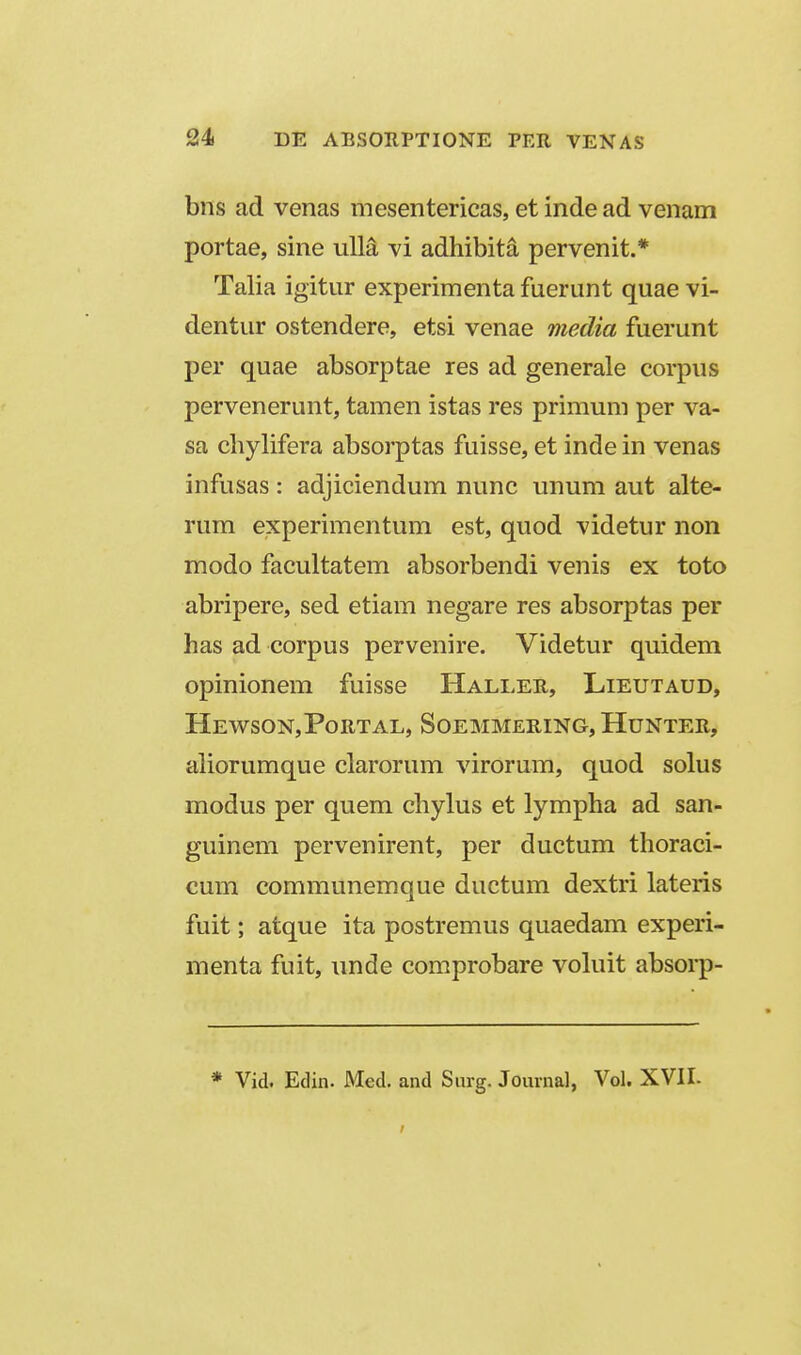 bns ad venas mesentericas, et inde ad venam portae, sine ulM vi adhibita pervenit.* Talia igitur experimenta fuerunt quae vi- dentur ostendere, etsi venae media fuerunt per quae absorptae res ad generale corpus pervenerunt, tamen istas res primum per va- sa chylifera absorptas fuisse, et inde in venas infusas : adjiciendum nunc unum aut alte- rum experimentum est, quod videtur non modo facultatem absorbendi venis ex toto abripere, sed etiam negare res absorptas per has ad corpus pervenire. Videtur quidem opinionem fuisse Hallee., Lieutaud, Hewson,Portal, Soemmering, Hunter, aliorumque clarorum virorum, quod solus modus per quem chylus et lympha ad san- guinem pervenirent, per ductum thoraci- cum communemque ductum dextri lateris fuit; atque ita postremus quaedam experi- menta fuit, unde comprobare vohiit absorp- * Vid. Edin. Med. and Surg. Jouinal, Vol. XVII.