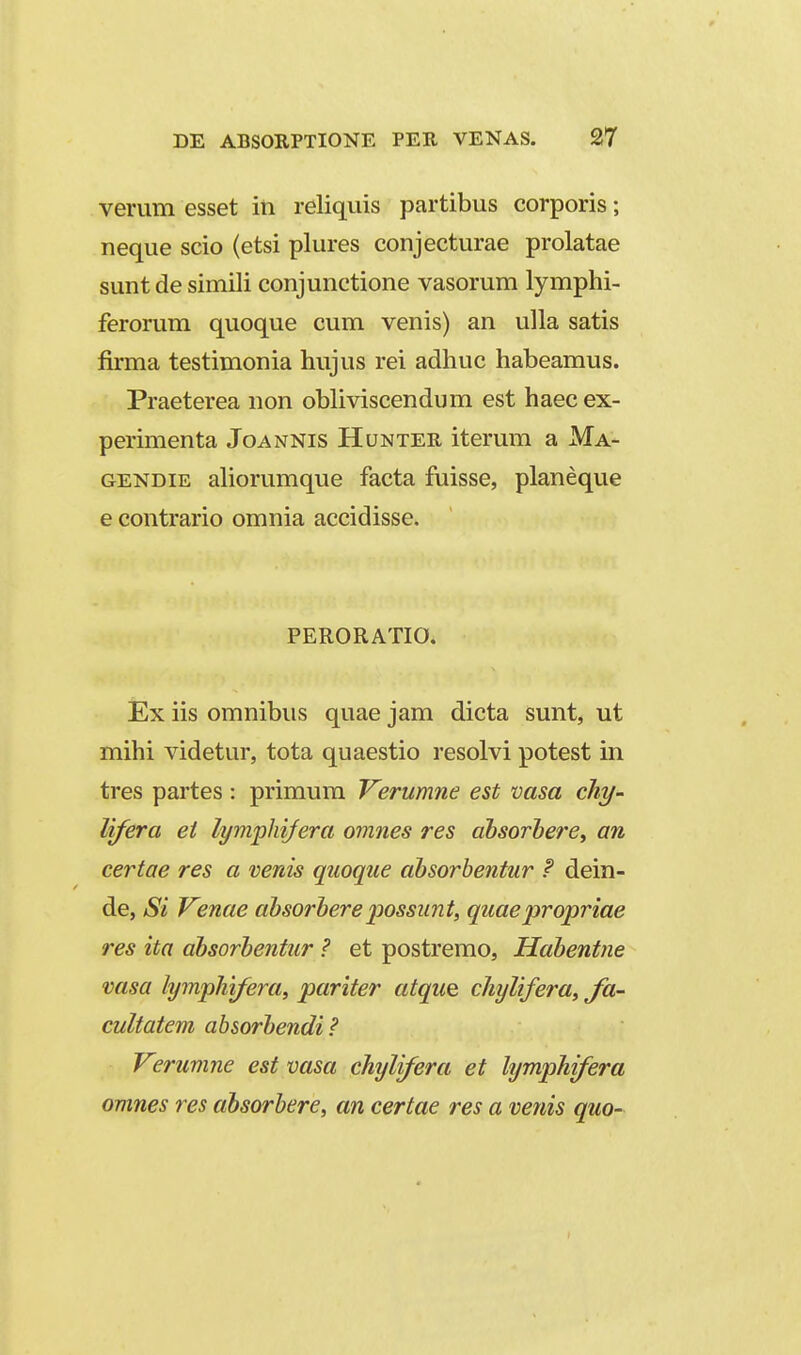 verum esset in reliquis partibus corporis; neque scio (etsi plures conjecturae prolatae suntde simili conjunctione vasorum lymphi- ferorum quoque cum venis) an ulla satis firma testimonia hujus rei adhuc habeamus. Praeterea non obliviscendum est haec ex- perimenta Joannis Hunter iterum a Ma- GENDiE aliorumque facta fuisse, planeque e contrario omnia accidisse. PERORATIO. Ex iis omnibus quae jam dicta sunt, ut mihi videtur, tota quaestio resolvi potest in tres partes : primum Verumrie est vasa cht/- lifera et lymphijera omnes res ahsorhere^ an certae res a venis quoque ahsorbentur F dein- de, Si Venae ahsorhere 'possunt, quaepropriae res ita ahsorhentur ? et postremo, Hahentne vasa lymphifera, pariter atque chylifera, Ja- cultatem absorhendi? Verumne est vasa chylifera et lymphifera omnes res ahsorhere, an certae res a venis quo-