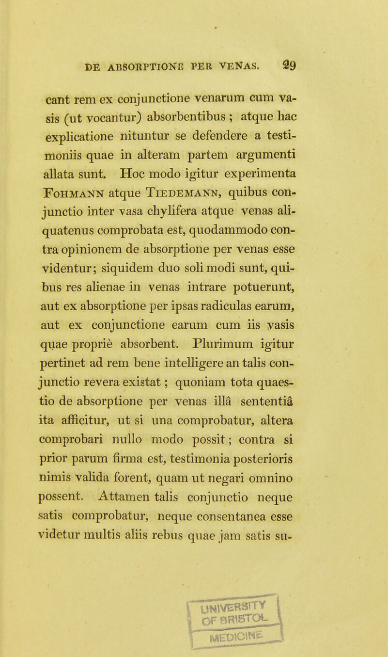 cant rem ex conjunctione venarum cum va- sis (ut vocantur) absorbentibus ; atque hac explicatione nituntur se defendere a testi- moniis quae in alteram partem argumenti allata sunt. Hoc modo igitur experimenta FoHMANN atque Tiedemann, quibus con- junctio inter vasa chylifera atque venas ali- quatenus comprobata est, quodammodo con- tra opinionem de absorptione per venas esse videntur; siquidem duo solimodi sunt, qui- bus res ahenae in venas intrare potuerunt, aut ex absorptione per ipsas radiculas earum, aut ex conjunctione earum cum iis vasis quae proprie absorbent. Plurimum igitur pertinet ad rem bene intelligere an talis con- junctio revera existat; quoniam tota quaes- tio de absorptione per venas illa sententia ita afficitur, ut si una comprobatur, altera comprobari nuUo modo possit; contra si prior parum firma est, testimonia posterioris nimis valida forent, quam ut negari omnino possent. Attamen talis conjunctio neque satis comprobatur, neque consentanea esse videtur multis aliis rebus quae jam satis su-