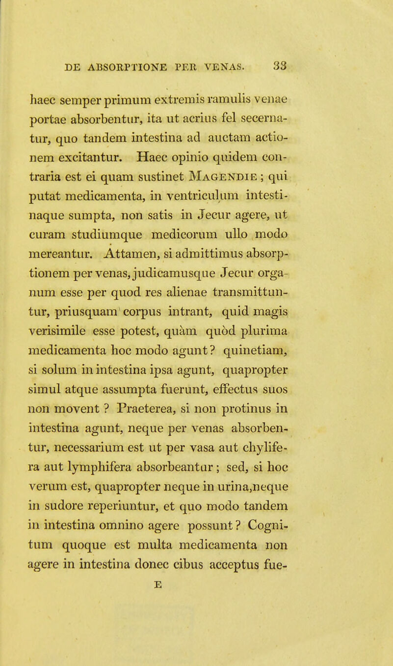 haec semper primum extremis ramulis venae portae absorbentur, ita ut acrius fel secerna- tur, quo tandem intestina ad auctam actio- nem excitantur. Haec opinio quidem con- traria est ei quam sustinet Magendie ; qui putat medicamenta, in ventriculum intesti- naque sumpta, non satis in Jecur agere, ut curam studiumque medicorum ullo modo mereantur. Attamen, si admittimus absorp- tionem per venas,judicamusqLie Jecur orga- num esse per quod res alienae transmittun- tur, priusquam corpus intrant, quid magis verisimile esse potest, quam quod plurima medicamenta hoc modo agunt ? quinetiam, si solum in intestina ipsa agunt, quapropter simul atque assumpta fuerunt, efFectus suos non movent ? Praeterea, si non protinus in intestina agunt, neque per venas absorben- tur, necessarium est ut per vasa aut chylife- ra aut lymphifera absorbeantur ; sed, si hoc verum est, quapropter neque in urina,neque in sudore reperiuntur, et quo modo tandem in intestina omnino agere possunt ? Cogni- tum quoque est multa medicamenta non agere in intestina donec cibus acceptus fue- E
