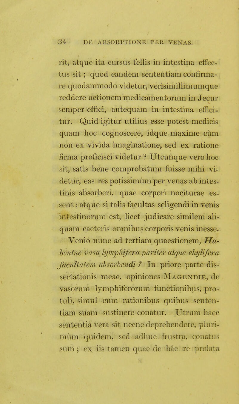 l it, atque ita cursiis fellis in intcstina elfec- tus sit; quod eandem sententiam confirma-, re quodammodo videtur, verisimillimumque reddere actionem medicamentorum in Jecur semper effici, antequam in intestina effici- tur. Quid igitur utilius esse potest medicis quam hoc cognoscere, idque maxime cum non ex vivida imaginatione, sed ex ratione firma proficisci videtur ? Utcunque vero hoc sit, satis bene comprobatum fuisse mihi vi- detur, eas res potissimum per venas ab intes- tinis absorberi, quae corpori nociturae es- sent; atque si talis facultas seligendi in venis intestinorum est, licet judicare similem ali- quam caeteris omnibus corporis venis inesse. Venio nunc ad tertiam quaestionem, Ha' hentne vasa IfjmpJiiferaparifer atque ckylifera Jaciiltatem ahsorbcndi F In priore parte dis- sertationis meae, opiniones Magexdie, de vasorum lymphiferorum functionibus, pro- tuli, simul cum rationibus quibus senten- tiam suam sustinere conatur. Utrum hacc sententia vera sit necne deprehendere, pluri- mum quidera, sed adimc frustra, conatus sum ; ex iis tamen quac de hac rc ]ii-o]ata