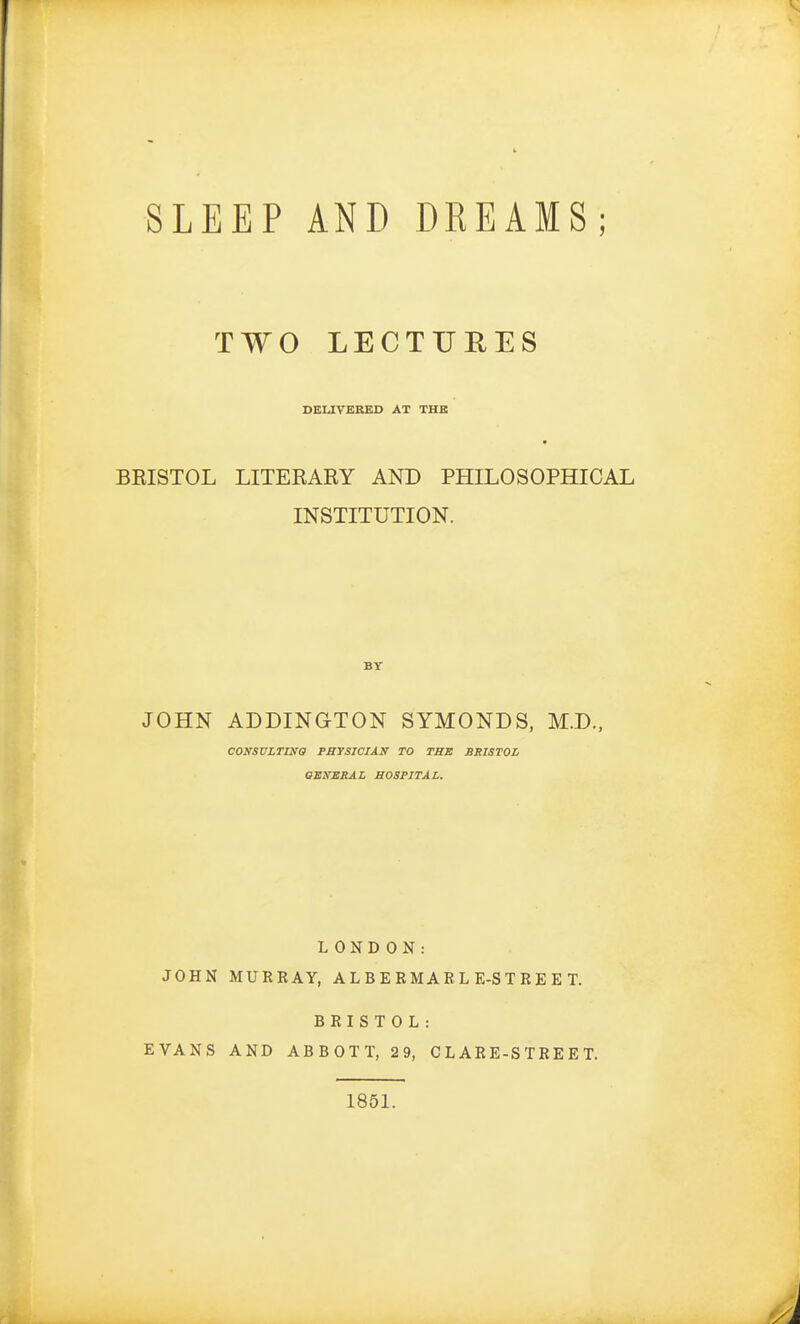 SLEEP AND DREAMS; TWO LECTURES DELIVERED AT THE BEISTOL LITEKARY AND PHILOSOPHICAL INSTITUTION. BY JOHN ADDINGTON SYMONDS, M.D., CONSULTING PHYSICIAN TO THE BRISTOL GENERAL HOSPITAL. LONDON: JOHN MURRAY, ALBERMARL E-S T R E E T. BRISTOL: EVANS AND ABBOTT, 29, CLARE-STREET. 1851.