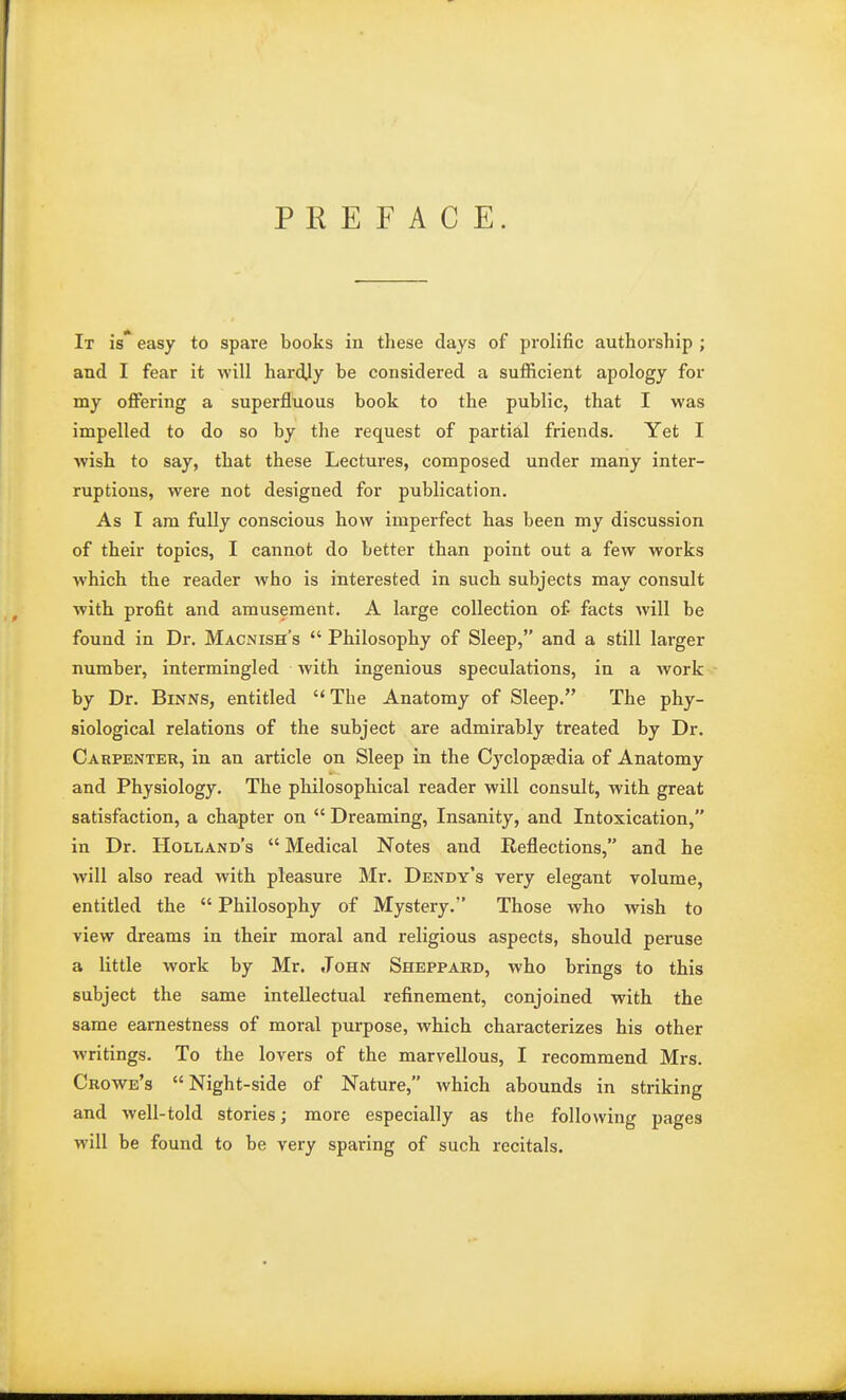 PREFACE. It is* easy to spare books in these days of prolific authorship ; and I fear it will hardjy be considered a sufficient apology for my offering a superfluous book to the public, that I was impelled to do so by the request of partial friends. Yet I wish to say, that these Lectures, composed under many inter- ruptions, were not designed for publication. As I am fully conscious how imperfect has been my discussion of their topics, I cannot do better than point out a few works which the reader who is interested in such subjects may consult with profit and amusement. A large collection of facts will be found in Dr. Macnish's  Philosophy of Sleep, and a still larger number, intermingled with ingenious speculations, in a Avork by Dr. Binns, entitled The Anatomy of Sleep. The phy- siological relations of the subject are admirably treated by Dr. Carpenter, in an article on Sleep in the Cyclopaedia of Anatomy and Physiology. The philosophical reader will consult, with great satisfaction, a chapter on  Dreaming, Insanity, and Intoxication, in Dr. Holland's  Medical Notes and Reflections, and he will also read with pleasure Mr. Dendy's very elegant volume, entitled the  Philosophy of Mystery. Those who wish to view dreams in their moral and religious aspects, should peruse a little work by Mr. John Sheppard, who brings to this subject the same intellectual refinement, conjoined with the same earnestness of moral purpose, which characterizes his other writings. To the lovers of the marvellous, I recommend Mrs. Crowe's Night-side of Nature, which abounds in striking and well-told stories; more especially as the following pages will be found to be very sparing of such recitals.