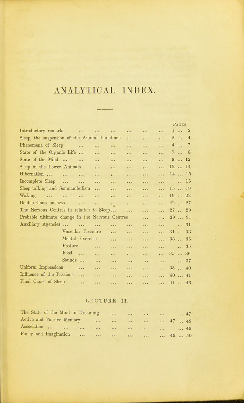 ANALYTICAL INDEX. Pages. Introductory remarks ... ... ... ... ... ... 1 ... 2 Sleep, the suspension of the Animal Functions ... 2 ... 4 Phenomena of Sleep ... ... ... ... ... ... 4 ... 7 State of the Organic Life ... ... ... ... ... ... 7 ... 8 State of the Mind 9 ... 12 Sleep in the Lower Animals ... ... ... ... ... 12 ... 14 Hibernation ... ... ... ... ... ... ... ... 14 ... 15 Incomplete Sleep ... ... ... ... ... ... ... ... 15 Sleep-talking and Somnambulism ... ... ... ... ... 15 ... 19 Waking 19 ... 22 Double Consciousness ... ... ... ... ... ... 22 ... 27 The Nervous Centres in relation to Sleep... ... ... ... 27 ... 29 Probable ultimate change in the Nervous Centres ... . . 29 ... 31 Auxiliary Agencies ... ... ... ... ... ... ... . . 31 Vascular Pressure ... ... ... ... 31 ... 33 Mental Exercise 33 ... 35 Posture ... ... ... ... ... ... 35 Food 35 ... 36 Sounds ... ... ... 37 Uniform Impressions ... ... ... ... ... ... 38 ... 40 Influence of the Passions ... .... 40 ... 41 Final Cause of Sleep ... ... ... 41 ... 4(5 LECTURE II. The State of the Mind in Dreaming Active and Passive Memory Association ... Fancy and Imagination 47 ... 47 ... 48 49 ... 49 ... 50