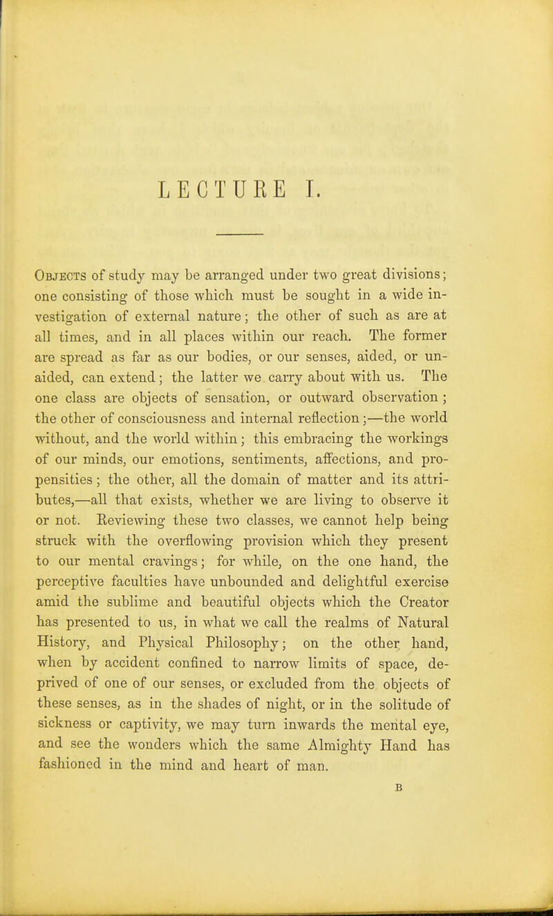 Objects of study may be arranged under two great divisions; one consisting of those which must be sought in a wide in- vestigation of external nature; the other of such as are at all times, and in all places within our reach. The former are spread as far as our bodies, or our senses, aided, or un- aided, can extend; the latter we.carry about with us. The one class are objects of sensation, or outward observation ; the other of consciousness and internal reflection;—the world without, and the world within; this embracing the workings of our minds, our emotions, sentiments, affections, and pro- pensities ; the other, all the domain of matter and its attri- butes,—all that exists, whether we are living to observe it or not. Reviewing these two classes, we cannot help being struck with the overflowing provision which they present to our mental cravings; for while, on the one hand, the perceptive faculties have unbounded and delightful exercise amid the sublime and beautiful objects which the Creator has presented to us, in what we call the realms of Natural History, and Physical Philosophy; on the other, hand, when by accident confined to narrow limits of space, de- prived of one of our senses, or excluded from the objects of these senses, as in the shades of night, or in the solitude of sickness or captivity, we may turn inwards the mental eye, and see the wonders which the same Almighty Hand has fashioned in the mind and heart of man. B