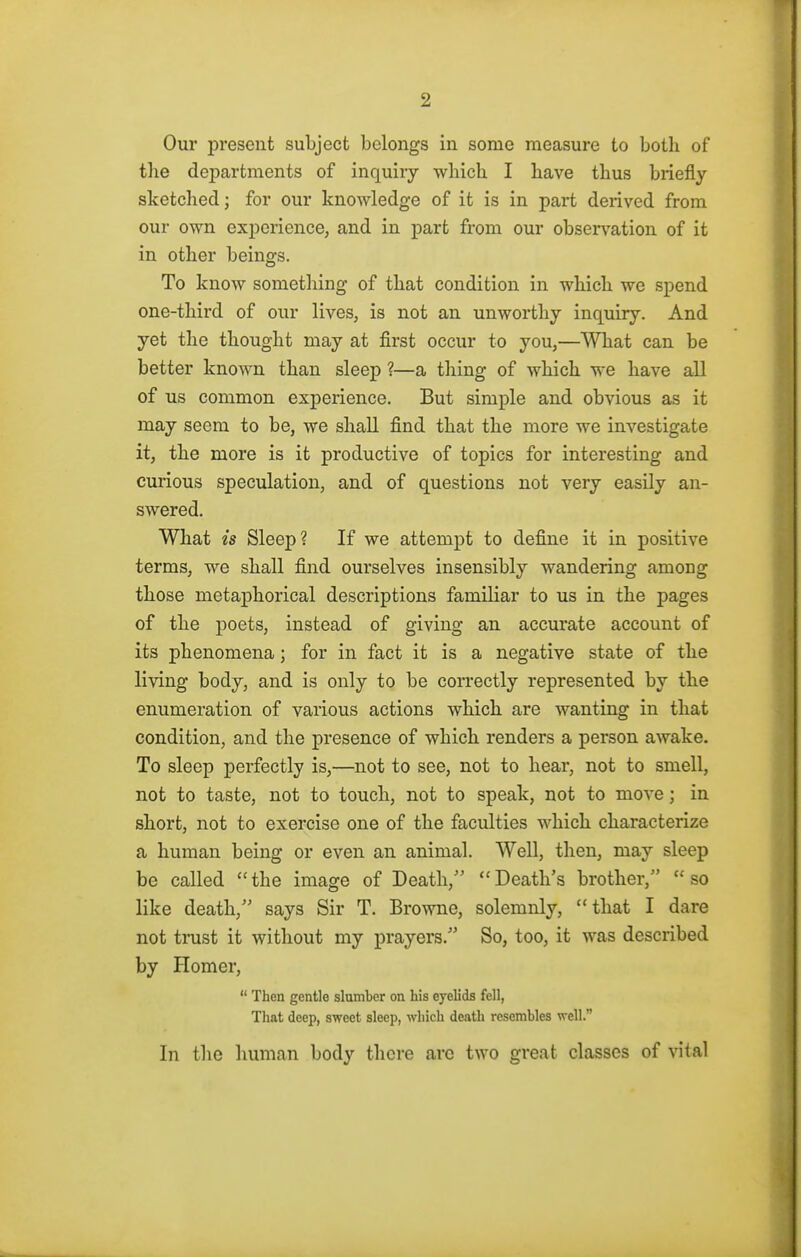 Our present subject belongs in some measure to both of the departments of inquiry which I have thus briefly sketched; for our knowledge of it is in part derived from our own experience, and in part from our observation of it in other beings. To know something of that condition in which we spend one-third of our lives, is not an unworthy inquiry. And yet the thought may at first occur to you,—What can be better known than sleep ?—a thing of which we have all of us common experience. But simple and obvious as it may seem to be, we shall find that the more we investigate it, the more is it productive of topics for interesting and curious speculation, and of questions not very easily an- swered. What is Sleep? If we attempt to define it in positive terms, we shall find ourselves insensibly wandering among those metaphorical descriptions familiar to us in the pages of the poets, instead of giving an accurate account of its phenomena; for in fact it is a negative state of the living body, and is only to be correctly represented by the enumeration of various actions which are wanting in that condition, and the presence of which renders a person awake. To sleep perfectly is,—not to see, not to hear, not to smell, not to taste, not to touch, not to speak, not to move ; in short, not to exercise one of the faculties which characterize a human being or even an animal. Well, then, may sleep be called the image of Death, Death's brother,5' so like death, says Sir T. Browne, solemnly, that I dare not trust it without my prayers. So, too, it was described by Homer,  Then gentle slumber on his eyelids fell, That deep, sweet sleep, which death resembles well. In the human body there arc two great classes of vital