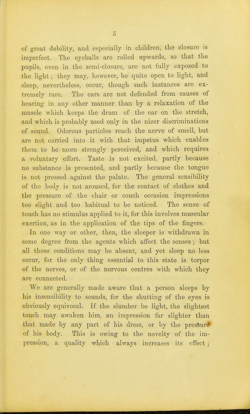 of great debility, and especially in children, the closure is imperfect. The eyeballs are rolled upwards, so that the pupils, even in the semi-closure, are not fully exposed to the light; they may, however, be quite open to light, and sleep, nevertheless, occur, though such instances are ex- tremely rare. The ears are not defended from causes of hearing in any other manner than by a relaxation of the muscle which keeps the drum of the ear on the stretch, and which is pi'obably used only in the nicer discriminations of sound. Odorous particles reach the nerve of smell, but are not carried into it with that impetus which enables them to be more strongly perceived, and which requires a voluntary effort. Taste is not excited, partly because no substance is presented, and partly because the tongue is not pressed against the palate. The general sensibility of the body is not aroused, for the contact of clothes and the pressure of the chair or couch occasion impressions too slight and too habitual to be noticed. The sense of touch has no stimulus applied to it, for this involves muscular exertion, as in the application of the tips of the fingers. In one way or other, then, the sleeper is withdrawn in some degree from the agents which affect the senses ; but all these conditions may be absent, and yet sleep no less occur, for the only thing essential to this state is torpor of the nerves, or of the nervous centres with which they are connected. We are generally made aware that a person sleeps by his insensibility to sounds, for the shutting of the eyes is obviously equivocal. If the slumber be light, the slightest touch may awaken him, an impression far slighter than that made by any part of his dress, or by the presSur^ of his body. This is owing to the novelty of the im- pression, a quality which always increases its effect j