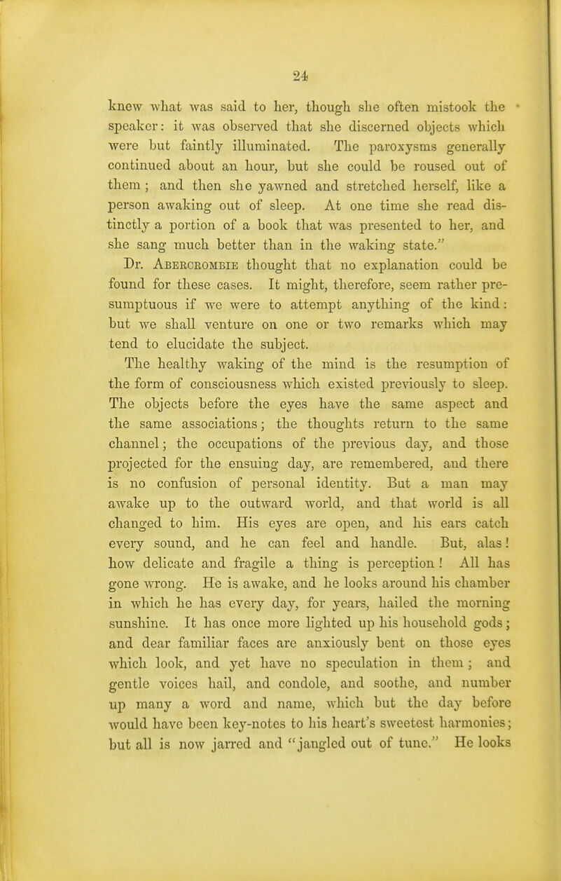 knew what was said to her, though she often mistook the ' speaker: it was observed that she discerned objects which were but faintly illuminated. The paroxysms generally continued about an hour, but she could be roused out of them ; and then she yawned and stretched herself, like a person awaking out of sleep. At one time she read dis- tinctly a portion of a book that was presented to her, and she sang much better than in the waking state. Dr. Abercrombie thought that no explanation could be found for these cases. It might, therefore, seem rather pre- sumptuous if we were to attempt anything of the kind: but Ave shall venture on one or two remarks which may tend to elucidate the subject. The healthy waking of the mind is the resumption of the form of consciousness which existed previously to sleep. The objects before the eyes have the same aspect and the same associations; the thoughts return to the same channel; the occupations of the previous day, and those projected for the ensuing day, are remembered, and there is no confusion of personal identity. But a man may awake up to the outward world, and that world is all changed to him. His eyes are open, and his ears catch every sound, and he can feel and handle. But, alas! how delicate and fragile a thing is perception ! All has gone wrong. He is awake, and he looks around his chamber in which he has every day, for years, hailed the morning sunshine. It has once more lighted up his household gods; and dear familiar faces are anxiously bent on those eyes which look, and yet have no speculation in them ; and gentle voices hail, and condole, and soothe, and number up many a word and name, which but the day before would have been key-notes to his heart's sweetest harmonies; but all is now jarred and jangled out of tune. He looks