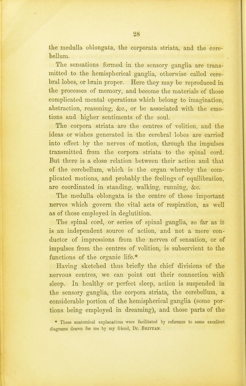 the medulla oblongata, the corporata striata, and the cere- bellum. The sensations formed in the sensory ganglia are trans- mitted to the hemispherical ganglia, otherwise called cere- bral lobes, or brain proper. Here they may be reproduced in the processes of memory, and become the materials of those complicated mental operations which belong to imagination, abstraction, reasoning, &c, or be associated with the emo- tions and higher sentiments of the soul. The corpora striata are the centres of volition, and the ideas or wishes generated in the cerebral lobes are earned into effect by the nerves of motion, through the impulses transmitted from the corpora striata to the spinal cord. But there is a close relation between their action and that of the cerebellum, which is the organ whereby the com- plicated motions, and probably the feelings of equilibration, are coordinated in standing, walking, running, &c. The medulla oblongata is the centre of those important nerves which govern the vital acts of respiration, as well as of those employed in deglutition. The spinal cord, or series of spinal ganglia, so far as it is an independent source of action, and not a mere con- ductor of impressions from the nerves of sensation, or of impulses from the centres of volition, is subservient to the functions of the organic life.* Having sketched thus briefly the chief divisions of the nervous centres, we can point out their connection with sleep. In healthy or perfect sleep, action is suspended in the sensory ganglia, the corpora striata, the cerebellum, a considerable portion of the hemispherical ganglia (some por- tions being employed in dreaming), and those parts of the * These anatomical explanations wore facilitated by reference to some excellent diagrams drawn for me by my friend, Dr. Brittan.