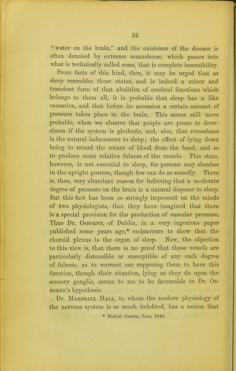  water on the brain, and the existence of the disease is often denoted by extreme somnolence, which passes into what is technically called coma, that is complete insensibility. From facts of this kind, then, it may be urged that as sleep resembles these states, and is indeed a minor and transient form of that abolition of cerebral functions which belongs to them all, it is probable that sleep has a like causation, and that before its accession a certain amount of pressure takes place in the brain. This seems still more probable, when we observe that people are prone to drow- siness if the system is plethoric, and, also, that recumbence is the natural inducement to sleep; the effect of lying down being to retard the return of blood from the head, and so to produce some relative fulness of the vessels. This state, however, is not essential to sleep, for persons may slumber in the upright posture, though few can do so soundly. There is, then, very abundant reason for believing that a moderate degree of pressure on the brain is a natural disposer to sleep. But this fact has been so strongly impressed on the minds of two physiologists, that they have imagined that there is a special provision for the production of vascular pressure. Thus Dr. Osborne, of Dublin, in a very ingenious paper published some years ago,* endeavours to show that the choroid plexus is the organ of sleep. Now, the objection to this view is, that there is no proof that these vessels are particularly distensible or susceptible of any such degree of fulness, as to warrant our supposing them to have this function, though their situation, lying as they do upon the sensory ganglia, seems to me to be favourable to Dr. Os- borne's hypothesis. Dr. Marshall Hall, to whom the modern physiology of the nervous system is so much indebted, has a notion that * Medical Gazette, June, 1849.