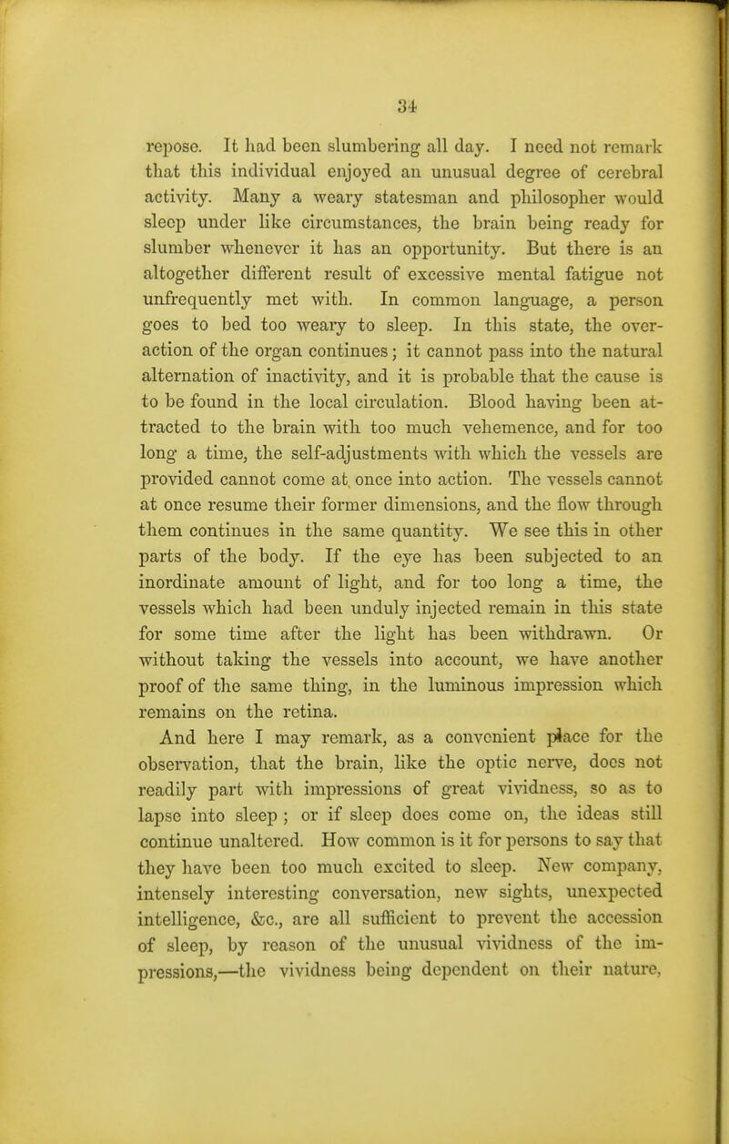 repose. It had been slumbering all clay. I need not remark that this individual enjoyed an unusual degree of cerebral activity. Many a weary statesman and philosopher would sleep under like circumstances, the brain being ready for slumber whenever it has an opportunity. But there is an altogether different result of excessive mental fatigue not unfrequently met with. In common language, a person goes to bed too weary to sleep. In this state, the over- action of the organ continues; it cannot pass into the natural alternation of inactivity, and it is probable that the cause is to be found in the local circulation. Blood having been at- tracted to the brain with too much vehemence, and for too long a time, the self-adjustments with which the vessels are provided cannot come at once into action. The vessels cannot at once resume their former dimensions, and the flow through them continues in the same quantity. We see this in other parts of the body. If the eye has been subjected to an inordinate amount of light, and for too long a time, the vessels which had been unduly injected remain in this state for some time after the light has been withdrawn. Or without taking the vessels into account, we have another proof of the same thing, in the luminous impression which remains on the retina. And here I may remark, as a convenient piace for the observation, that the brain, like the optic nerve, does not readily part with impressions of great vividness, so as to lapse into sleep ; or if sleep does come on, the ideas still continue unaltered. How common is it for persons to say that they have been too much excited to sleep. New company, intensely interesting conversation, new sights, unexpected intelligence, &c, are all sufficient to prevent the accession of sleep, by reason of the unusual vividness of the im- pressions,—the vividness being dependent on their nature.