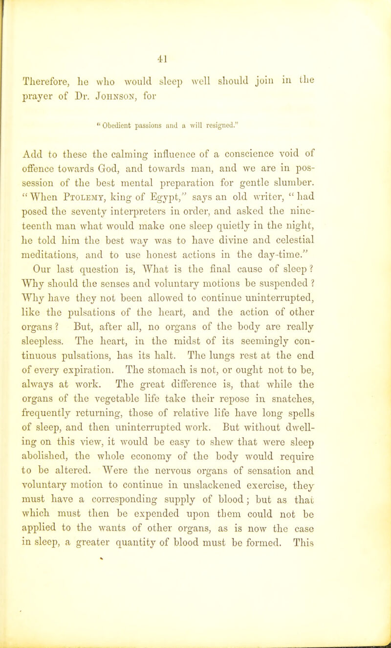 ■II Therefore, he who would sleep well should join in the prayer of Dr. Johnson, for  Obedient passions and a will resigned. Add to these the calming influence of a conscience void of offence towards God, and towards man, and we are in pos- session of the best mental preparation for gentle slumber. When Ptolemy, king of Egypt, says an old writer, had posed the seventy interpreters in order, and asked the nine- teenth man what would make one sleep quietly in the night, he told him the best way was to have divine and celestial meditations, and to use honest actions in the day-time. Our last question is, What is the final cause of sleep ? Why should the senses and voluntary motions be suspended ? Why have they not been allowed to continue uninterrupted, like the pulsations of the heart, and the action of other organs ? But, after all, no organs of the body are really sleepless. The heart, in the midst of its seemingly con- tinuous pulsations, has its halt. The lungs rest at the end of every expiration. The stomach is not, or ought not to be, always at work. The great difference is, that while the organs of the vegetable life take their repose in snatches, frequently returning, those of relative life have long spells of sleep, and then uninterrupted work. But without dwell- ing on this view, it would be easy to shew that were sleep abolished, the whole economy of the body would require to be altered. Were the nervous organs of sensation and voluntary motion to continue in unslackened exercise, they must have a corresponding supply of blood ; but as that which must then be expended upon them could not be applied to the wants of other organs, as is now the case in sleep, a greater quantity of blood must be formed. This