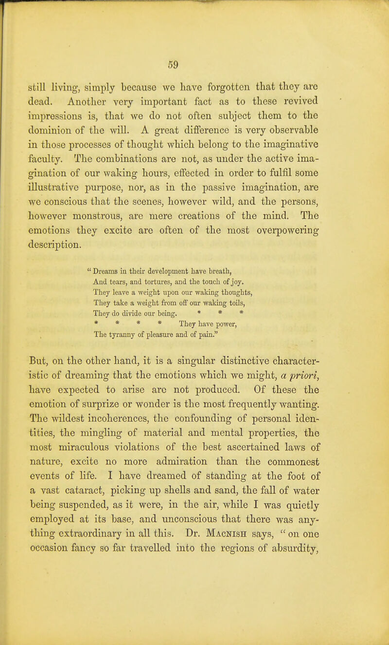 still living, simply because we have forgotten that they arc dead. Another very important fact as to these revived impressions is, that we do not often subject them to the dominion of the will. A great difference is very observable in those processes of thought which belong to the imaginative faculty. The combinations are not, as under the active ima- gination of our waking hours, effected in order to fulfil some illustrative purpose, nor, as in the passive imagination, are we conscious that the scenes, however wild, and the persons, however monstrous, are mere creations of the mind. The emotions they excite are often of the most overpowering- description.  Dreams in their development have breath, And tears, and tortures, and the touch of joy. They leave a weight upon our waking thoughts, They take a weight from off our waking toils, They do divide our being. * * * * * * * They have power, The tyranny of pleasure and of pain. But, on the other hand, it is a singular distinctive character- istic of dreaming that the emotions which we might, a priori, have expected to arise are not produced. Of these the emotion of surprize or wonder is the most frequently wanting. The wildest incoherences, the confounding of personal iden- tities, the mingling of material and mental properties, the most miraculous violations of the best ascertained laws of nature, excite no more admiration than the commonest events of life. I have dreamed of standing at the foot of a vast cataract, picking up shells and sand, the fall of water being suspended, as it were, in the air, while I was quietly employed at its base, and unconscious that there was any- thing extraordinary in all this. Dr. Macnish says,  on one occasion fancy so far travelled into the regions of absurdity,