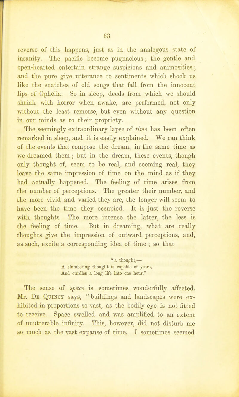 reverse of this happens, just as in the analogous state of insanity. The pacific become pugnacious ; the gentle and open-hearted entertain strange suspicions and animosities; and the pure give utterance to sentiments which shock us like the snatches of old songs that fall from the innocent lips of Ophelia. So in sleep, deeds from which we should shrink with horror when awake, are performed, not only without the least remorse, but even without any question in our minds as to their propriety. The seemingly extraordinary lapse of time has been often remarked in sleep, and it is easily explained. We can think of the events that compose the dream, in the same time as we dreamed them ; but in the dream, these events, though only thought of, seem to be real, and seeming real, they leave the same impression of time on the mind as if they had actually happened. The feeling of time arises from the number of perceptions. The greater their number, and the more vivid and varied they are, the longer will seem to have been the time they occupied. It is just the reverse with thoughts. The more intense the latter, the less is the feeling of time. But in dreaming, what are really thoughts give the impression of outward perceptions, and, as such, excite a corresponding idea of time ; so that a thought,— A slumbering thought is capable of years, And curdles a long life into one hour. The sense of space is sometimes wonderfully affected. Mr. De Quincy says, buildings and landscapes were ex- hibited in proportions so vast, as the bodily eye is not fitted to receive. Space swelled and was amplified to an extent of unutterable infinity. This, however, did not disturb me so much as the vast expanse of time. I sometimes seemed