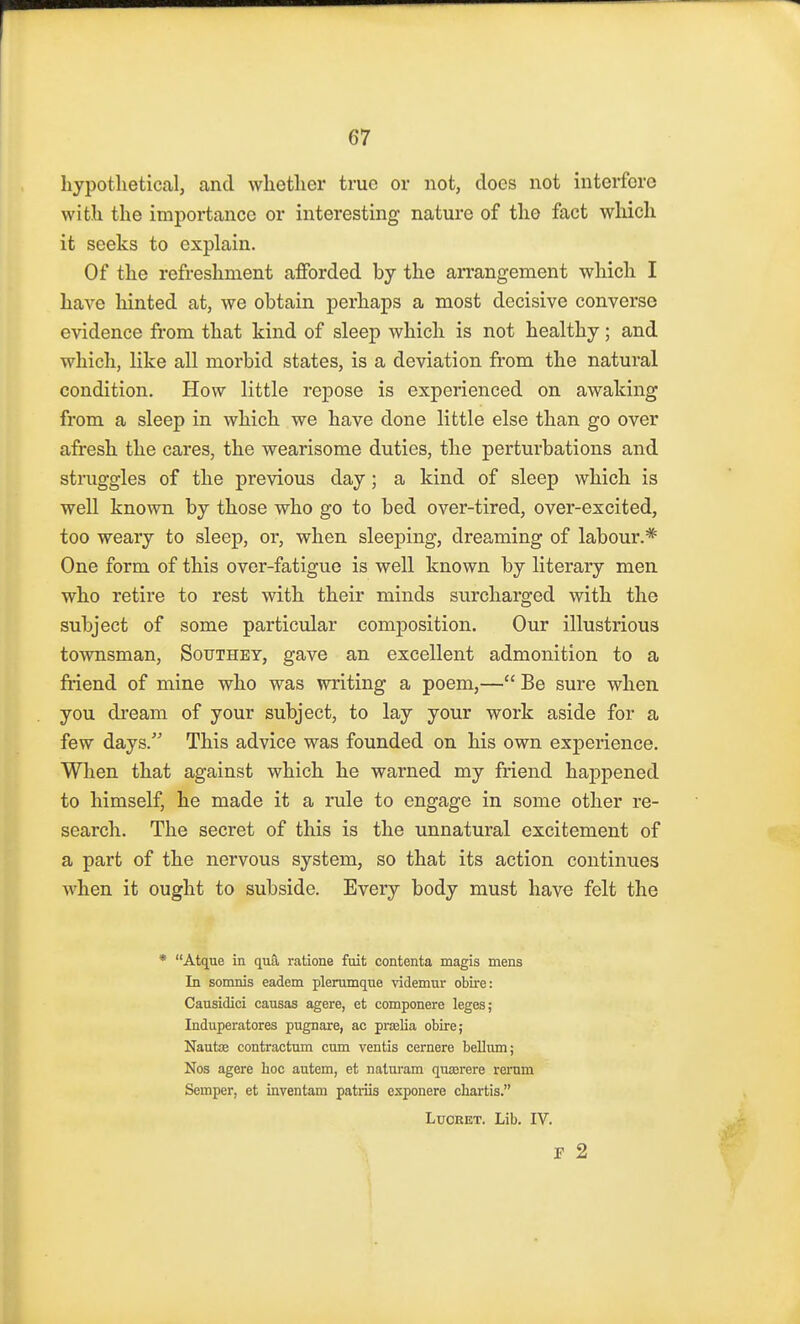 hypothetical, and whether true or not, does not interfere with the importance or interesting nature of tho fact which it seeks to explain. Of the refreshment afforded by the arrangement which I have hinted at, we obtain perhaps a most decisive converse evidence from that kind of sleep which is not healthy; and which, like all morbid states, is a deviation from the natural condition. How little repose is experienced on awaking from a sleep in which we have done little else than go over afresh the cares, the wearisome duties, the perturbations and struggles of the previous day; a kind of sleep which is well known by those who go to bed over-tired, over-excited, too weary to sleep, or, when sleeping, dreaming of labour.* One form of this over-fatigue is well known by literary men who retire to rest with their minds surcharged with the subject of some particular composition. Our illustrious townsman, Sotjthet, gave an excellent admonition to a friend of mine who was writing a poem,— Be sure when you dream of your subject, to lay your work aside for a few days. This advice was founded on his own experience. When that against which he warned my friend happened to himself, he made it a rule to engage in some other re- search. The secret of this is the unnatural excitement of a part of the nervous system, so that its action continues when it ought to subside. Every body must have felt the * Atque in qua ratione fuit contenta magis mens In somnis eadem plerumque videmur obire: Causidici causas agere, et componere leges; Induperatores pugnare, ac pralia obire; Naute contractum cum ventis cernere bellum; Nos agere hoc autem, et naturam qua;rere rerum Semper, et inventam patriis exponere chartis. Luoret. Lib. IV. F 2