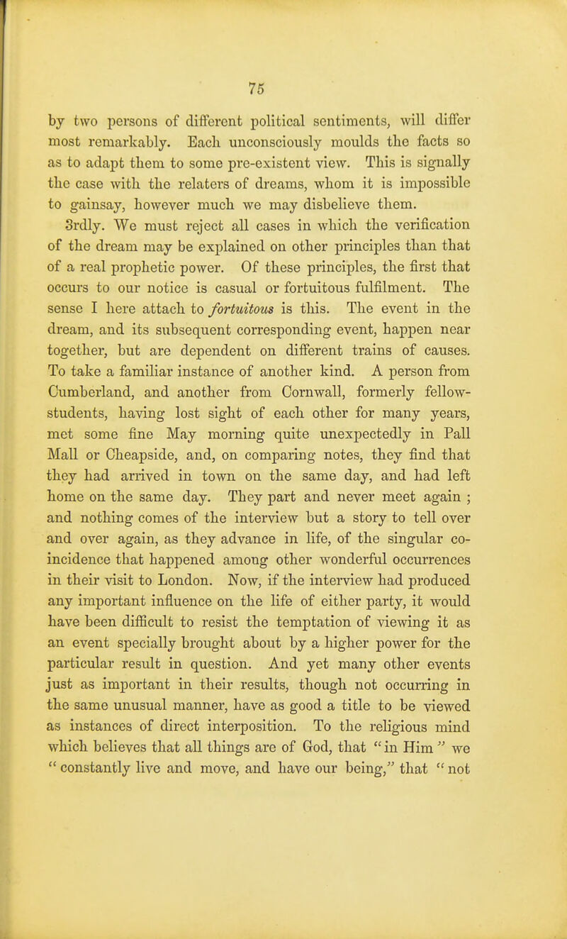 by two persons of different political sentiments, will differ most remarkably. Each unconsciously moulds the facts so as to adapt them to some pre-existent view. This is signally the case with the relaters of dreams, whom it is impossible to gainsay, however much we may disbelieve them. Srdly. We must reject all cases in which the verification of the dream may be explained on other principles than that of a real prophetic power. Of these principles, the first that occurs to our notice is casual or fortuitous fulfilment. The sense I here attach to fortuitous is this. The event in the dream, and its subsequent corresponding event, happen near together, but are dependent on different trains of causes. To take a familiar instance of another kind. A person from Cumberland, and another from Cornwall, formerly fellow- students, having lost sight of each other for many years, met some fine May morning quite unexpectedly in Pall Mall or Cheapside, and, on comparing notes, they find that they had arrived in town on the same day, and had left home on the same day. They part and never meet again ; and nothing comes of the interview but a story to tell over and over again, as they advance in life, of the singular co- incidence that happened among other wonderful occurrences in their visit to London. Now, if the interview had produced any important influence on the life of either party, it would have been difficult to resist the temptation of viewing it as an event specially brought about by a higher power for the particular result in question. And yet many other events just as important in their results, though not occurring in the same unusual manner, have as good a title to be viewed as instances of direct interposition. To the religious mind which believes that all things are of God, that  in Him  we  constantly live and move, and have our being, that  not