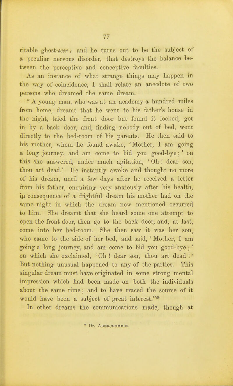 ritable ghost-seer ; and he turns out to be the subject of a peculiar nervous disorder, that destroys the balance be- tween the perceptive and conceptive faculties. As an instance of what strange things may happen in the way of coincidence, I shall relate an anecdote of two persons who dreamed the same dream.  A young man, who was at an academy a hundred miles from home, dreamt that he went to his father's house in the night, tried the front door but found it locked, got in by a back door, and, finding nobody out of bed, went directly to the bed-room of his parents. He then said to his mother, whom he found awake, 'Mother, I am going a long journey, and am come to bid you good-bye;' on this she answered, under much agitation, ' Oh ! dear son, thou art dead/ He instantly awoke and thought no more of his dream, until a few days after he received a letter from his father, enquiring very anxiously after his health, in consequence of a frightful dream his mother had on the same night in which the dream now mentioned occurred to him. She dreamt that she heard some one attempt to open the front door, then go to the back door, and, at last, come into her bed-room. She then saw it was her son, who came to the side of her bed, and said, ' Mother, I am going a long journey, and am come to bid you good-bye ; ' on which she exclaimed, ' Oh ! dear son, thou art dead ! ■ But nothing unusual happened to any of the parties. This singular dream must have originated in some strong mental impression which had been made on both the individuals about the same time; and to have traced the source of it would have been a subject of great interest.* In other dreams the communications made, though at * Dr. Abeecbombik.