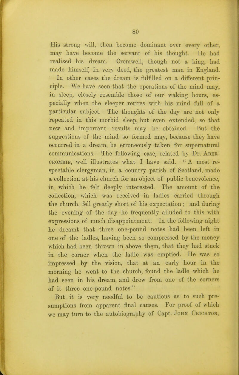 His strong will, then become dominant over every other, may have become the servant of his thought. He had realized his dream. Cromwell, though not a king, had made himself, in very deed, the greatest man in England. In other cases the dream is fulfilled on a different prin- ciple. We have seen that the operations of the mind may, in sleep, closely resemble those of our waking hours, es- pecially when the sleeper retires with his mind full of a particular subject. The thoughts of the day are not only repeated in this morbid sleep, but even extended, so that new and important results may be obtained. But the suggestions of the mind so formed may, because they have occurred in a dream, be erroneously taken for supernatural communications. The following case, related by Dr. Aber- crombie, well illustrates what I have said.  A most re- spectable clergyman, in a country parish of Scotland, made a collection at his church for an object of public benevolence, in which he felt deeply interested. The amount of the collection, which was received in ladles carried through the church, fell greatly short of his expectation ; and during the evening of the day he frequently alluded to this with expressions of much disappointment. In the following night he dreamt that three one-pound notes had been left in one of the ladles, having been so compressed by the money which had been thrown in above them, that they had stuck in the corner when the ladle was emptied. He was so impressed by the vision, that at an early hour in the morning he went to the church, found the ladle which he had seen in his dream, and drew from one of the corners of it three one-pound notes/' But it is very needful to be cautious as to such pre- sumptions from apparent final causes. For proof of which we may turn to the autobiography of Capt. John Crichton,