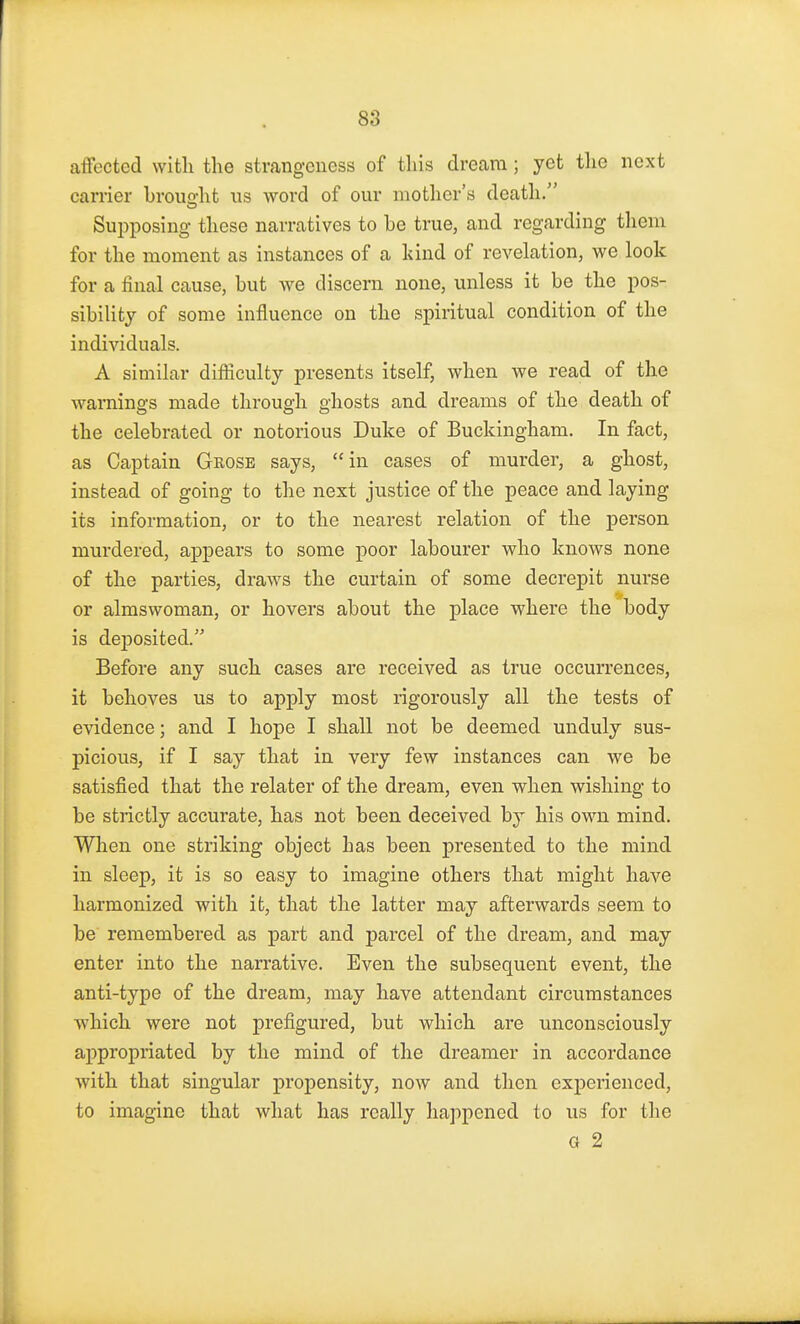 affected with the strangeness of this dream; yet the next carrier brought us word of our mother's death/' Supposing these narratives to be true, and regarding them for the moment as instances of a hind of revelation, we look for a final cause, but we discern none, unless it be the pos- sibility of some influence on the spiritual condition of the individuals. A similar difficulty presents itself, when we read of the warnings made through ghosts and dreams of the death of the celebrated or notorious Duke of Buckingham. In fact, as Captain Grose says, in cases of murder, a ghost, instead of going to the next justice of the peace and laying its information, or to the nearest relation of the person murdered, appears to some poor labourer who knows none of the parties, draws the curtain of some decrepit nurse or almswoman, or hovers about the place where the body is deposited. Before any such cases are received as true occurrences, it behoves us to apply most rigorously all the tests of evidence; and I hope I shall not be deemed unduly sus- picious, if I say that in very few instances can we be satisfied that the relater of the dream, even when wishing to be strictly accurate, has not been deceived by his own mind. When one striking object has been presented to the mind in sleep, it is so easy to imagine others that might have harmonized with it, that the latter may afterwards seem to be remembered as part and parcel of the dream, and may enter into the narrative. Even the subsequent event, the anti-type of the dream, may have attendant circumstances which were not prefigured, but which are unconsciously appropriated by the mind of the dreamer in accordance with that singular propensity, now and then experienced, to imagine that what has really happened to us for the a 2