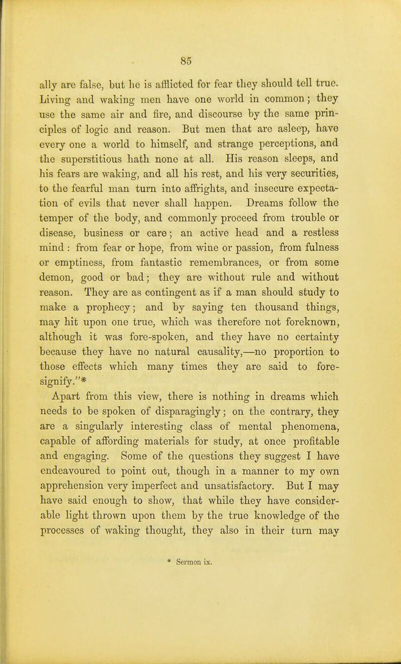 ally arc false, but lie is afflicted for fear tliey should tell true, living and waking men have one world in common; they use the same air and fire, and discourse by the same prin- ciples of logic and reason. But men that are asleep, have every one a world to himself, and strange perceptions, and the superstitious hath none at all. His reason sleeps, and his fears are waking, and all his rest, and his very securities, to the fearful man turn into affrights, and insecure expecta- tion of evils that never shall happen. Dreams follow the temper of the body, and commonly proceed from trouble or disease, business or care; an active head and a restless mind : from fear or hope, from wine or passion, from fulness or emptiness, from fantastic remembrances, or from some demon, good or bad; they are without rule and without reason. They are as contingent as if a man should study to make a prophecy; and by saying ten thousand things, may hit upon one true, which was therefore not foreknown, although it was fore-spoken, and they have no certainty because they have no natural causality,—no proportion to those effects which many times they are said to fore- signify.* Apart from this view, there is nothing in dreams which needs to be spoken of disparagingly; on the contrary, they are a singularly interesting class of mental phenomena, capable of affording materials for study, at once profitable and engaging. Some of the questions they suggest I have endeavoured to point out, though in a manner to my own apprehension very imperfect and unsatisfactory. But I may have said enough to show, that while they have consider- able light thrown upon them by the true knowledge of the processes of waking thought, they also in their turn may * Sermon ix.