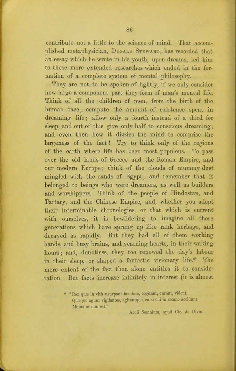 contribute not a little to the science of mind. That accom- plished metaphysician, Dugald Stewart, has recorded that an essay which he wrote in his youth, upon dreams, led him to those more extended researches which ended in the for- mation of a complete system of mental philosophy. They are not to be spoken of lightly, if we only consider how large a component part they form of man's mental life. Think of all the children of men, from the birth of the human race; compute the amount of existence spent in dreaming life; allow only a fourth instead of a third for sleep, and out of this give only half to conscious dreaming; and even then how it dizzies the mind to comprise the largeness of the fact! Try to think only of the regions of the earth where life has been most populous. To pass over the old lands of Greece and the Roman Empire, and our modern Europe; think of the clouds of mummy dust mingled with the sands of Egypt; and remember that it belonged to beings who were dreamers, as well as builders and worshippers. Think of the people of Hindostan, and Tartary, and the Chinese Empire, and, whether you adopt their interminable chronologies, or that which is current with ourselves, it is bewildering to imagine all those generations which have sprung up like rank herbage, and decayed as rapidly. But they had all of them working hands, and busy brains, and yearning hearts, in their waking hours; and, doubtless, they too renewed the day's labour in their sleep, or shaped a fantastic visionary life.* The mere extent of the fact then alone entitles it to conside- ration. But facts increase infinitely in interest (it is almost *  Rex qutc in vita usurpant homines, cogitant, curant, vidcnt, Qiuoque aguut vigilantes, agilantque, ea si cui in somno accidunt Minus mirum est. Accii Somnium, apud Cic. dc Divin.