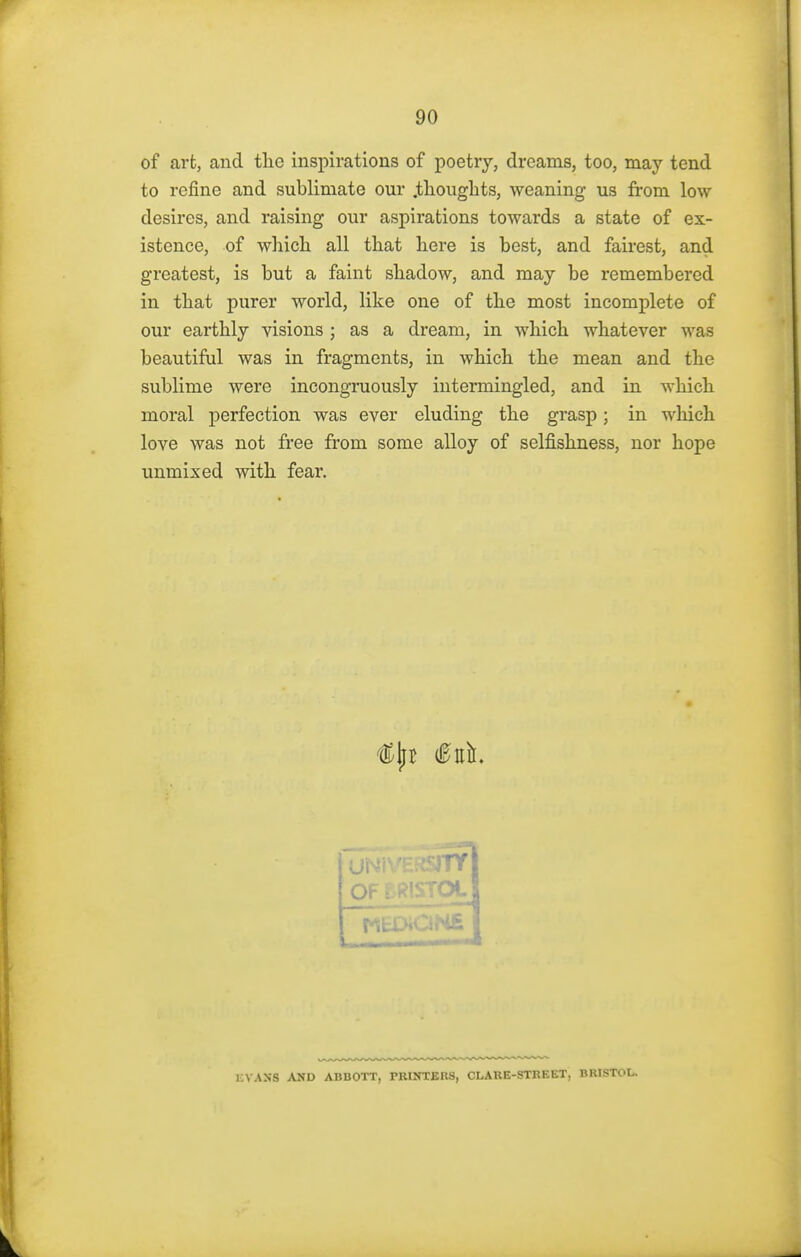 of art, and the inspirations of poetry, dreams, too, may tend to refine and sublimate our .thoughts, weaning us from low desires, and raising our aspirations towards a state of ex- istence, of which all that here is best, and fairest, and greatest, is but a faint shadow, and may be remembered in that purer world, like one of the most incomplete of our earthly visions ; as a dream, in which whatever was beautiful was in fragments, in which the mean and the sublime were incongruously intermingled, and in which moral perfection was ever eluding the grasp; in which love was not free from some alloy of selfishness, nor hope unmixed with fear. ERSITY OF EE flSTOL EVAKfl AND ABBOTT, PRINTERS, CLARE-STREET, BRISTOL.