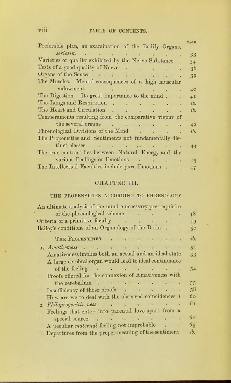 Preferable plan, an examination of the Bodily Organs, seriatim . . . . . . . -33 Varieties of quality exliibited by the Nerve Substance . 34 Tests of a good quality of Nerve 36 Organs of the Senses 39 The Muscles. Mental consequences of a high muscular endowment ....... 40 The Digestion. Its great importance to the mind . . 41 The Lungs and Respiration ...... ib. The Heart and Circulation ...... ib. Temperaments resulting from the comparative vigour of the several organs ...... 42 Phrenological Divisions of the Mind . . . . ib. The Propensities and Sentiments not fundamentally dis- tinct classes . . ... . . .44 The true contrast lies between Natural Energy and the various Feelings or Emotions . . . .45 The Intellectual Faculties include pure Emotions . , 47 CHAPTEE III. THE PROPENSITIES ACCORDING TO PHRENOLOGY. An ultimate analysis of the mind a necessary pre-requisite of the phrenological scheme . . . -48 Criteria of a primitive faculty . . . . -49 Bailey's conditions of an Organology of the Brain . . 50 The Propensities ib. J. Amativeness . . . . . . . .51 Amativeness implies both an actual and an ideal state 53 A large cerebral organ would lead to ideal continuance of the feeling 54 Proofs offered for the connexion of Amativeness with the cerebellum . . . • • • -55 Insufficiency of those proofs 58 How are we to deal with the observed coincidences ? 60 2. Philoprogenitiveness . . • • • .61 Feelings that enter into parental love apart from a special source . . • • • • .62 A peculiar maternal feeling not improbable . . 65 Departures from tlie proper meaning of the sentiment ib.