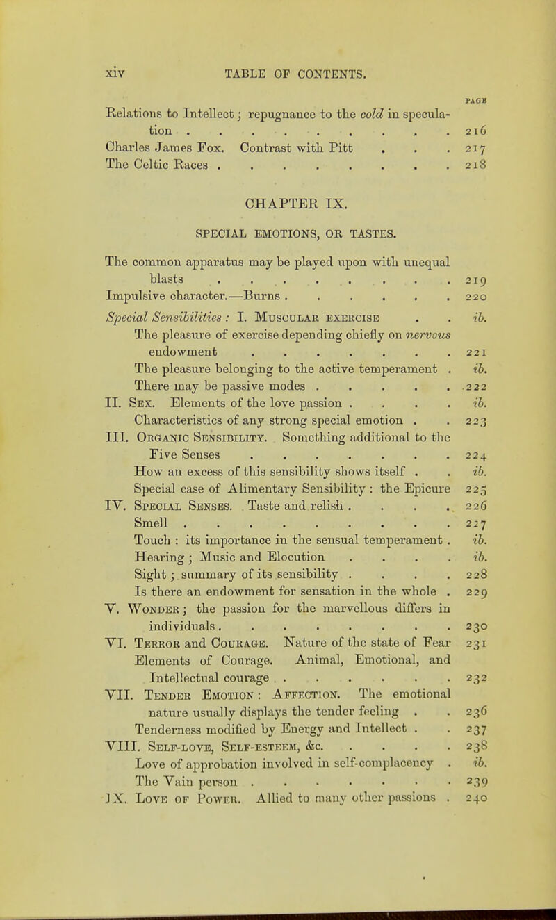 PAOB E,elatious to Intellect; repugnance to tte cold in specula- tion . . ... . . . .216 Charles James Fox. Contrast with Pitt . . .217 The Celtic Races . . . . . . . .218 CHAPTER IX. SPECIAL EMOTIONS, OR TASTES. The common apparatus may be played upon with unequal blasts . . . . . . . .219 Impulsive character.—Burns. . . . . .220 Special Sensibilities: I. Muscu lar exercise . . ib. The pleasure of exercise depending chiefly on nervous endowment . . . . . . .221 The pleasure belonging to the active temperament . ib. Thei'e may be passive modes . . . . . 222 II. Sex. Elements of the love passion .... ib. Characteristics of any strong special emotion . . 223 III. Organic Sensibility. Something additional to the Five Senses . . . . . . .224 How an excess of this sensibility shows itself . . ib. Special case of Alimentary Sensibility : the Epicure 225 IV. Special Senses. Taste and relish . , . .,226 Smell . . . . . . . . .2 21 Touch : its importance in the sensual temperament . ib. Heai'ing ; Music and Elocution .... ib. Sight J summary of its sensibility . . . .228 Is there an endowment for sensation in the whole . 229 V. Wonder ; the passion for the marvellous difiers in individuals. . . . . . . .230 VI. Terror and C0URA.GE. Nature of the state of Fear 231 Elements of Courage. Animal, Emotional, and Intellectual courage . . . . . -232 VII. Tender Emotion : Affection. The emotional nature usually displays the tender feeling . . 236 Tenderness modified by Energy and Intellect . -237 VIII. Self-love, Self-esteem, (fee 238 Love of approbation involved in self-complacency . ib. The Vain person 239 3X. Love of Power. Allied to many other passions . 240