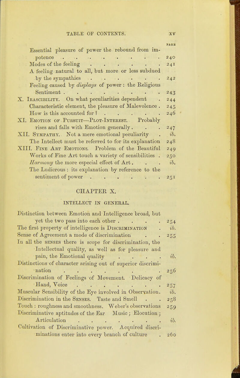 Essential pleasure of power the rebound from im- potence • . • . . . . . 240 Modes of the feeling . . . . . .241 A feeling natural to all, but more or less subdued by the sympathies . . . . . .242 Feeling caused by displays of power : the Religious Sentiment ........ 243 X. Irascibility. On what peculiarities dependent . 244 Characteristic element, the pleasure of Malevolence . 245 How is this accounted for ? . . . . .246 XI. Emotion of Pursuit—Plot-Inteeest. Probably rises and falls with Emotion generally . . . 247 XII. Sympathy. Not a mere emotional peculiarity . ih. The Intellect must be referred to for its explanation 248 XIII. Fine Art Emotions. Problem of the Beautiful 249 Works of Fine Art touch a variety of sensibilities . 250 Harmony the more especial effect of Art. . . ib. The Ludicrous : its explanation by reference to the sentiment of power . . . . . .251 CHAPTER X. INTELLECT IN GENEEAL. Distinction between Emotion and Intelligence broad, but yet the two pass into each other . . . .254 The first propei-ty of intelligence is Discrimination . ib. Sense of Agreement a mode of discrimination . . 255 In all the senses there is scope for discrimination, the Intellectual quality, as well as for pleasure and pain, the Emotional quality .... ib. Distinctions of character arising out of superior discrimi- nation ...... . 256 Disci-imination of Feelings of Movement. Delicacy of Hand, Voice ....... 257 Muscular Sensibility of the Eye involved in Observation. ib. Discrimination in the Senses. Taste and Smell . . 258 Touch : roughness and smoothness. Weber's observations 259 Discriminative aptitudes of the Ear Music ; Elocution ; Articulation ....... ib. Cultivation of Discriminative power. Acquired discri- minations enter into every branch of culture . 260