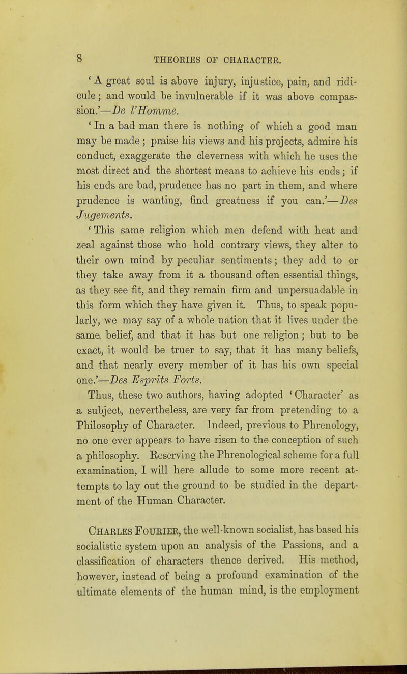 'A great soul is above injury, injustice, pain, and ridi- cule ; and would be invulnerable if it was above compas- sion.'—De I'Homme. ' In a bad man there is nothing of which a good man may be made; praise his views and his projects, admire his conduct, exaggerate the cleverness with which he uses the most direct and the shortest means to achieve his ends; if his ends are bad, prudence has no part in them, and where prudence is wanting, find greatness if you can/—Des Jugements. This same religion which men defend with heat and zeal against those who hold contrary views, they alter to their own mind by peculiar sentiments; they add to or they take away from it a thousand often essential things, as they see fit, and they remain firm and unpersuadable in this form which they have given it. Thus, to speak popu- larly, we may say of a whole nation that it lives under the same, belief, and that it has but one religion; but to be exact, it would be truer to say, that it has many beliefs, and that nearly every member of it has his own special one.'—Des Esprits Forts. Thus, these two authors, having adopted * Character' as a subject, nevertheless, are very far from pretending to a Philosophy of Character, Indeed, previous to Phrenology, no one ever appears to have risen to the conception of such a philosophy. Eeserving the Phrenological scheme for a full examination, I will here allude to some more recent at- tempts to lay out the ground to be studied in the depart- ment of the Human Character. Charles Fourier, the well-known socialist, has based his socialistic system upon an analysis of the Passions, and a classification of characters thence derived. His method, however, instead of being a profound examination of the ultimate elements of the human mind, is the employment