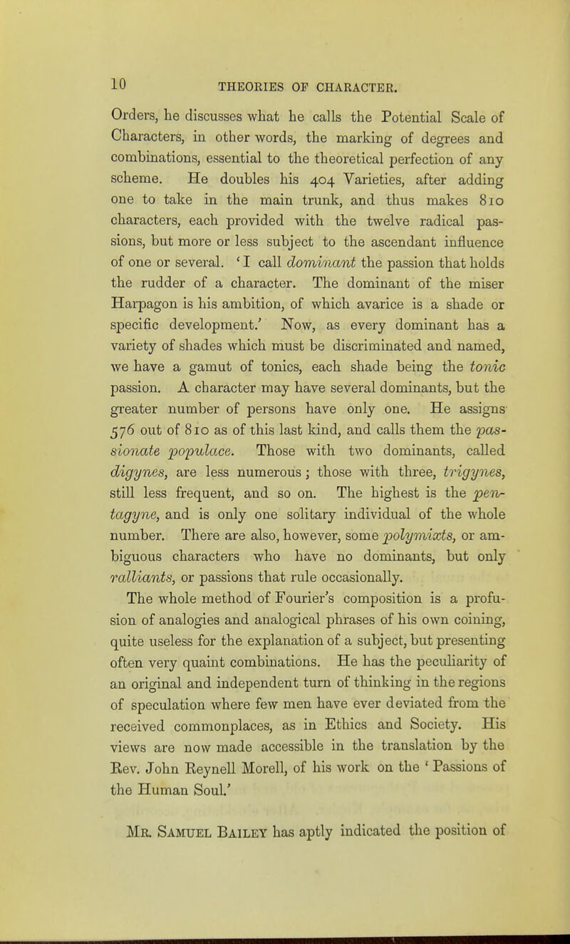Orders, he discusses what he calls the Potential Scale of Characters, in other words, the marking of degrees and combinations, essential to the theoretical perfection of any scheme. He doubles his 404 Varieties, after adding one to take in the main trunk, and thus makes 810 characters, each provided with the twelve radical pas- sions, but more or less subject to the ascendant influence of one or several. ' I call dominant the passion that holds the rudder of a character. The dominant of the miser Harpagon is his ambition, of which avarice is a shade or specific development/ Now, as every dominant has a variety of shades which must be discriminated and named, we have a gamut of tonics, each shade being the tonic passion. A character may have several dominants, but the greater number of persons have only one. He assigns 576 out of 810 as of this last kind, and calls them the i^as- sionate populace. Those with two dominants, called digynes, are less numerous; those with three, trigynes, stm less frequent, and. so on. The highest is the pen- tagyne, and is only one solitary individual of the whole number. There are also, however, some polymixts, or am- biguous characters who have no dominants, but only ralliants, or passions that rule occasionally. The whole method of Fourier's composition is a profu- sion of analogies and analogical phrases of his own coining, quite useless for the explanation of a subject, but presenting often very quaint combinations. He has the peculiarity of an original and independent turn of thinking in the regions of speculation where few men have ever deviated from the received commonplaces, as in Ethics and Society. His views are now made accessible in the translation by the Eev, John Reynell Morell, of his work on the ' Passions of the Human Soul.' Mr. Samuel Bailey has aptly indicated the position of