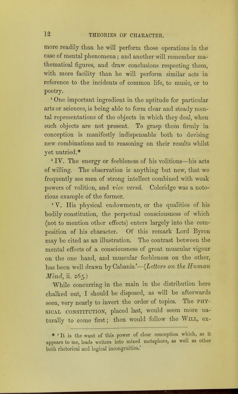 13 more readily than he will perform those operations in the case of mental phenomena; and another will remember ma- thematical figures, and draw conclusions respecting them, with more facility than he will perform similar acts in reference to the incidents of common life, to music, or to poetry. * One important ingredient in the aptitude for particular arts or sciences, is being able to form clear and steady men- tal representations of the objects in which they deal, when such objects are not present. To grasp them firmly in conception is manifestly indispensable both to devising new combinations and to reasoning on their results whilst yet untried.* * IV. The energy or feebleness of his volitions—his acts of willing. The observation is anything but new, that we frequently see men of strong intellect combined with weak powers of volition, and vice versa. Coleridge was a noto- rious example of the former. ' V. His physical endowments, or the qualities of his bodily constitution, the perpetual consciousness of which (not to mention other effects) enters largely into the com- position of his character. Of this remark Lord Byron may be cited as an illustration. The contrast between the mental effects of a consciousness of great muscular vigour on the one hand, and muscular feebleness on the other, has been well drawn by Cabanis.'—(Letters on the Human Mind, ii. 265.) While concurring in the main in the distribution here chalked out, I should be disposed, as will be afterwards seen, very nearly to invert the order of topics. The PHY- SICAL CONSTITUTION, placed last, would seem more na- turally to come first; then would follow the Will, ex- * • It is the want of this power of clear conception which, as it appears to me, leads writers into mixed metaphors, as well as other both rhetorical and logical incongruities.