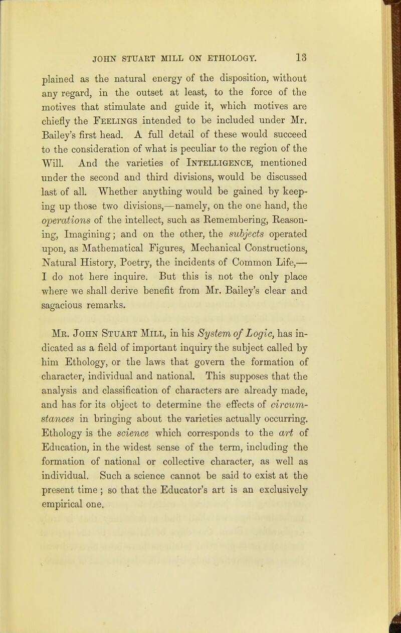 plained as the natural energy of the disposition, without any regard, in the outset at least, to the force of the motives that stimulate and guide it, which motives are chiefly the Feelings intended to be included under Mr. Bailey's first head. A full detail of these would succeed to the consideration of what is peculiar to the region of the Will. And the varieties of Intelligence, mentioned under the second and third divisions, would be discussed last of all. Whether anything would be gained by keep- ing up those two divisions,—namely, on the one hand, the operations of the intellect, such as Remembering, Reason- ing, Imagining; and on the other, the subjects operated upon, as Mathematical Figures, Mechanical Constructions, Natural History, Poetry, the incidents of Common Life,— I do not here inquire. But this is not the only place where we shall derive benefit from Mr. Bailey's clear and sagacious remarks. Mr. John Stuart Mill, in his System of Logic, has in- dicated as a field of important inquiry the subject called by him Ethology, or the laws that govern the formation of character, individual and national. This supposes that the analysis and classification of characters are already made, and has for its object to determine the effects of circum- stances in bringing about the varieties actually occurring. Ethology is the science which corresponds to the art of Education, in the widest sense of the term, including the formation of national or collective character, as well as individual. Such a science cannot be said to exist at the present time ; so that the Educator's art is an exclusively empirical one.