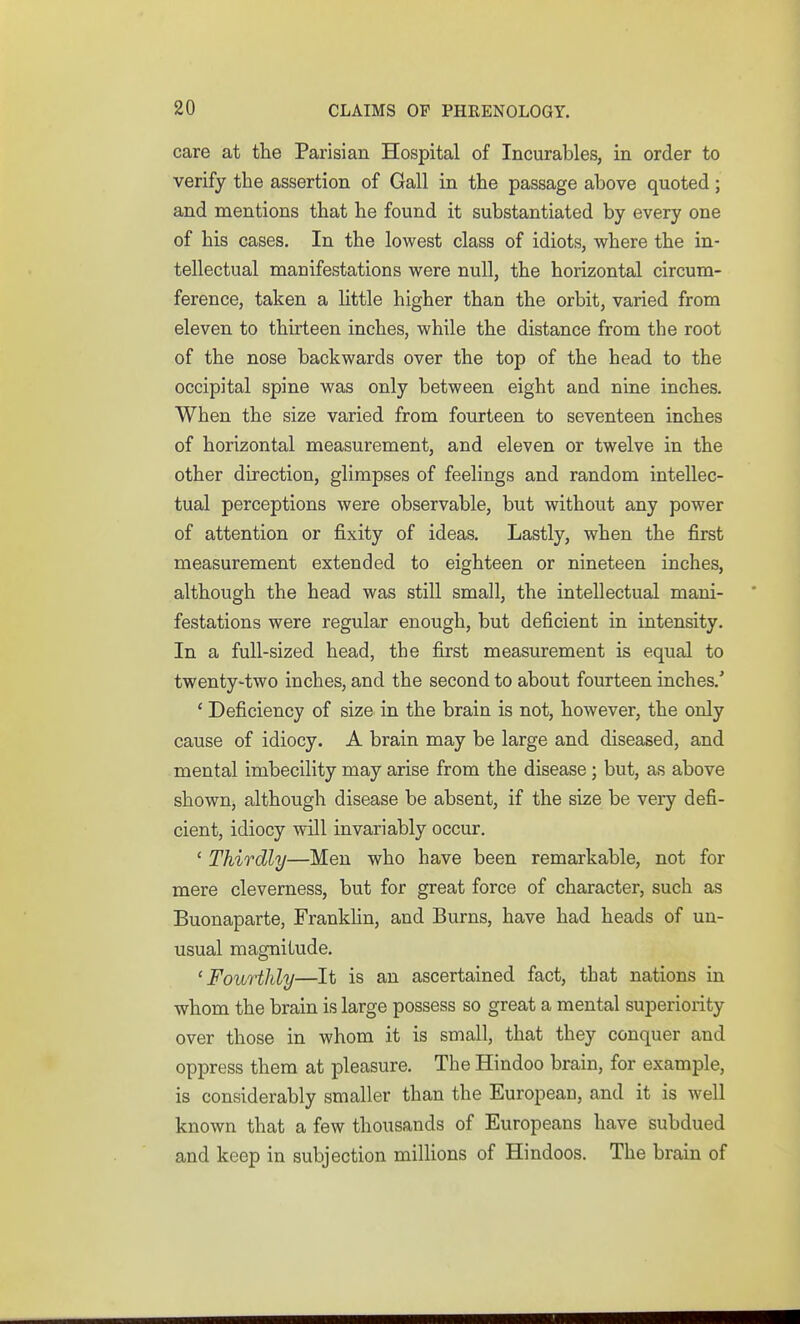 care at the Parisian Hospital of Incurables, in order to verify the assertion of Gall in the passage above quoted; and mentions that he found it substantiated by every one of his cases. In the lowest class of idiots, where the in- tellectual manifestations were null, the horizontal circum- ference, taken a little higher than the orbit, varied from eleven to thirteen inches, while the distance from the root of the nose backwards over the top of the head to the occipital spine was only between eight and nine inches. When the size varied from fourteen to seventeen inches of horizontal measurement, and eleven or twelve in the other direction, glimpses of feelings and random intellec- tual perceptions were observable, but without any power of attention or fixity of ideas. Lastly, when the first measurement extended to eighteen or nineteen inches, although the head was still small, the intellectual mani- festations were regular enough, but deficient in intensity. In a full-sized head, the first measurement is equal to twenty-two inches, and the second to about fourteen inches/ ' Deficiency of size in the brain is not, however, the only cause of idiocy. A brain may be large and diseased, and mental imbecility may arise from the disease ; but, as above shown, although disease be absent, if the size be very defi- cient, idiocy will invariably occur. ' Thirdly—Men who have been remarkable, not for mere cleverness, but for great force of character, such as Buonaparte, Franklin, and Burns, have had heads of un- usual magnitude. ' Fourthly—It is an ascertained fact, that nations in whom the brain is large possess so great a mental superiority over those in whom it is small, that they conquer and oppress them at pleasure. The Hindoo brain, for example, is considerably smaller than the Europeau, and it is well known that a few thousands of Europeans have subdued and keep in subjection millions of Hindoos. The brain of